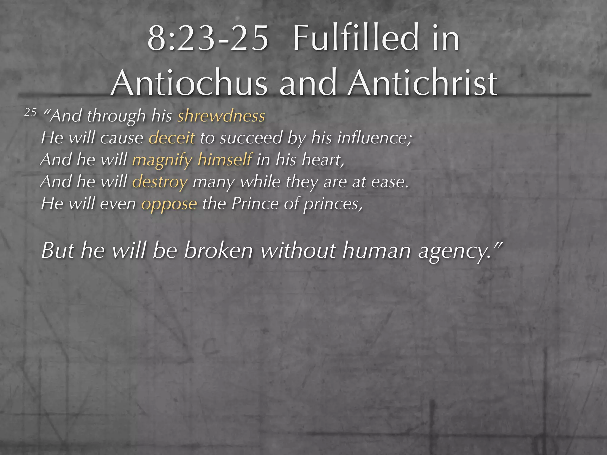 8:23-25 Fulﬁlled in
              Antiochus and Antichrist
25   “And through his shrewdness
     He will cause deceit to succeed by his inﬂuence;
     And he will magnify himself in his heart,
     And he will destroy many while they are at ease.
     He will even oppose the Prince of princes,

     But he will be broken without human agency.”
 