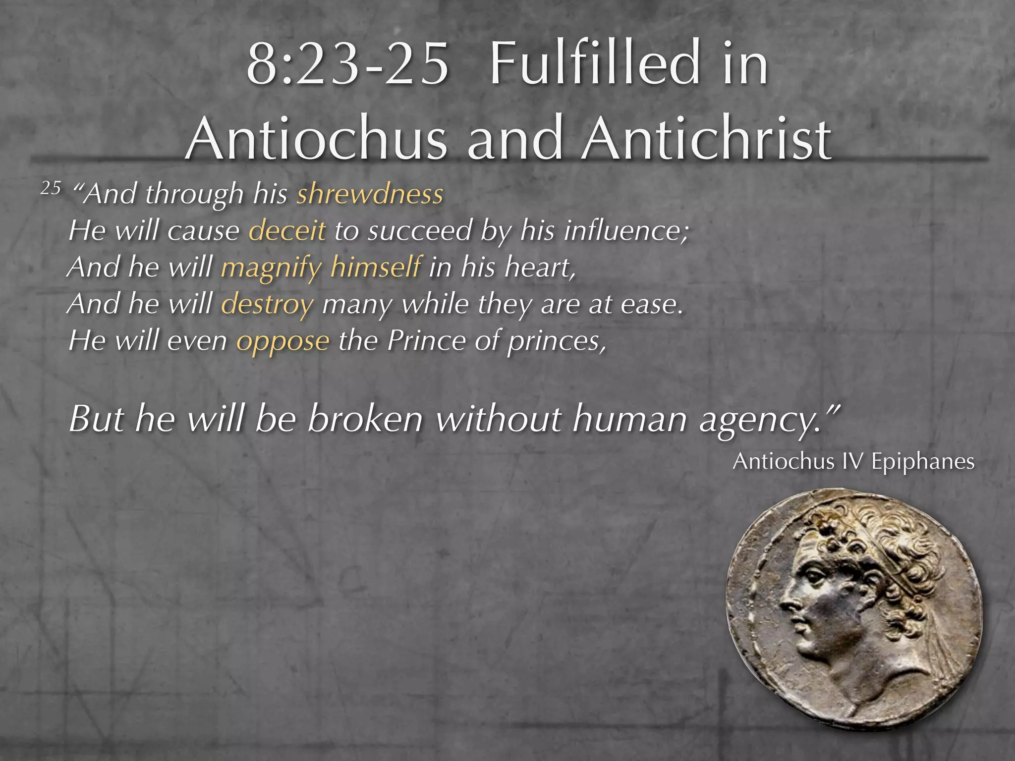 8:23-25 Fulﬁlled in
              Antiochus and Antichrist
25   “And through his shrewdness
     He will cause deceit to succeed by his inﬂuence;
     And he will magnify himself in his heart,
     And he will destroy many while they are at ease.
     He will even oppose the Prince of princes,

     But he will be broken without human agency.”
                                                        Antiochus IV Epiphanes
 