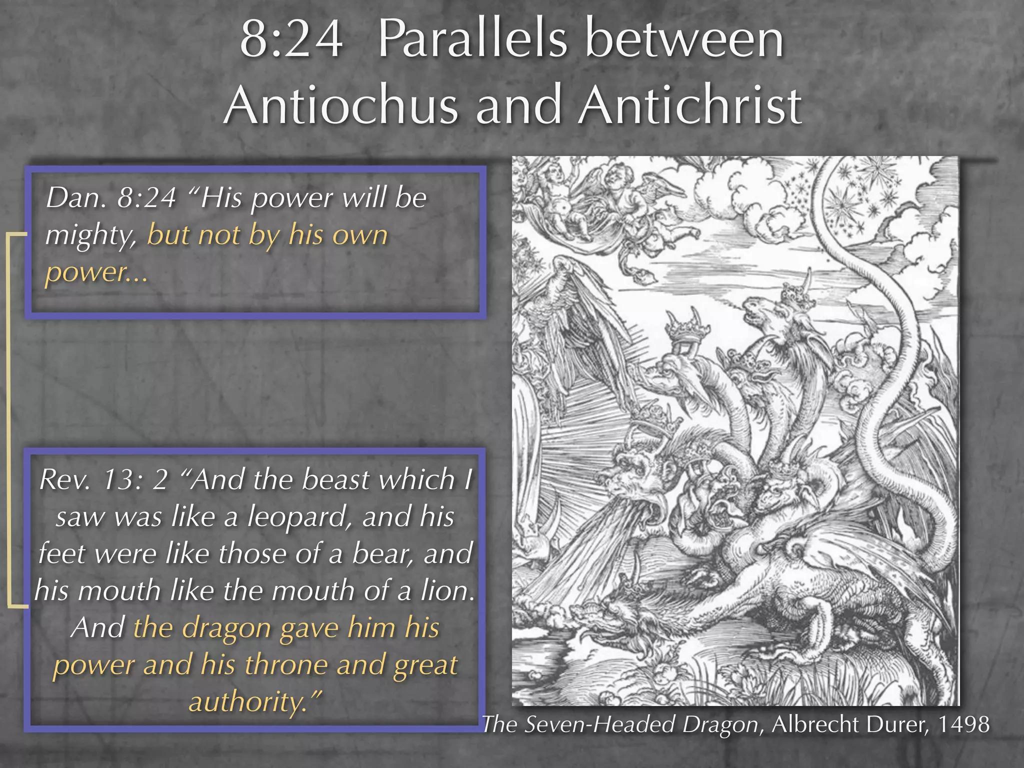 8:24 Parallels between
              Antiochus and Antichrist
Dan. 8:24 “His power will be
mighty, but not by his own
power...




Rev. 13: 2 “And the beast which I
  saw was like a leopard, and his
feet were like those of a bear, and
his mouth like the mouth of a lion.
   And the dragon gave him his
 power and his throne and great
             authority.”
                                      The Seven-Headed Dragon, Albrecht Durer, 1498
 