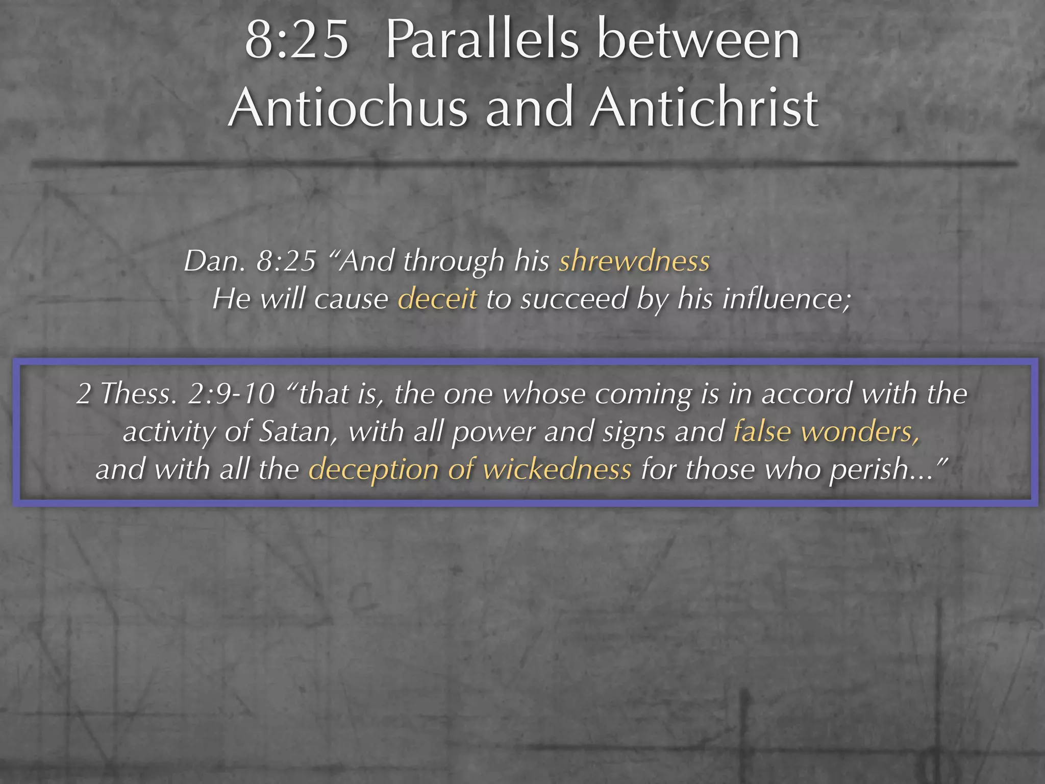 8:25 Parallels between
           Antiochus and Antichrist

        Dan. 8:25 “And through his shrewdness
         He will cause deceit to succeed by his inﬂuence;


2 Thess. 2:9-10 “that is, the one whose coming is in accord with the
   activity of Satan, with all power and signs and false wonders,
 and with all the deception of wickedness for those who perish...”
 