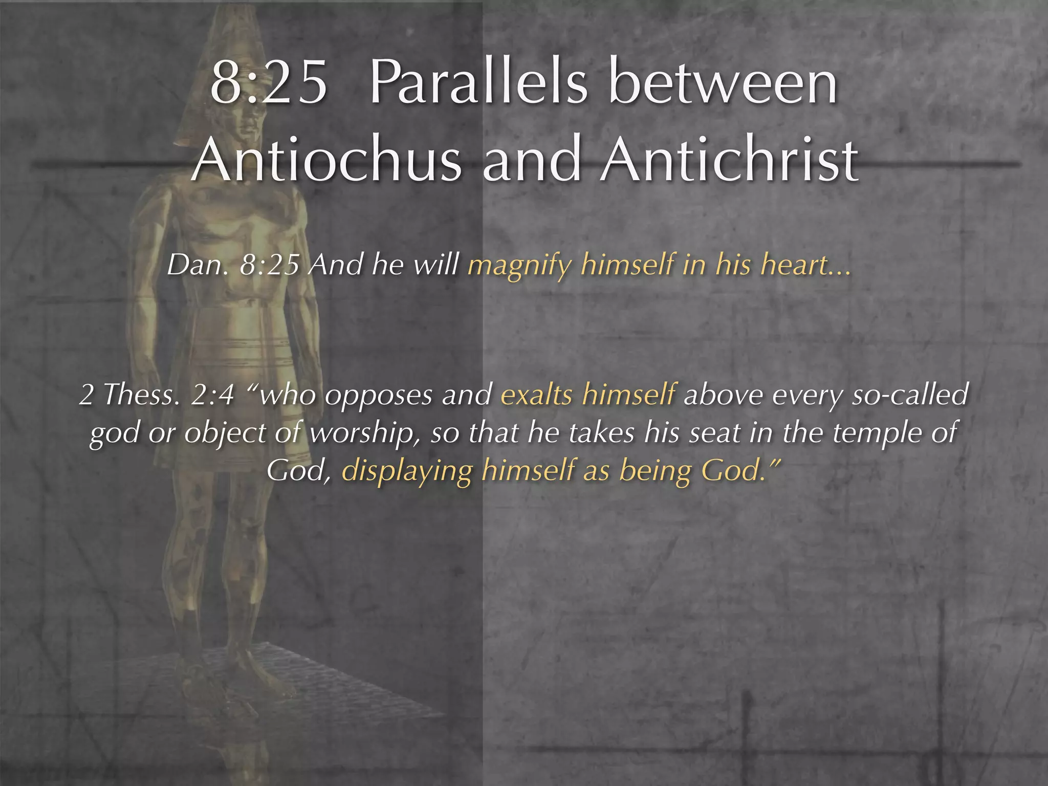 8:25 Parallels between
        Antiochus and Antichrist
      Dan. 8:25 And he will magnify himself in his heart...



2 Thess. 2:4 “who opposes and exalts himself above every so-called
 god or object of worship, so that he takes his seat in the temple of
              God, displaying himself as being God.”
 
