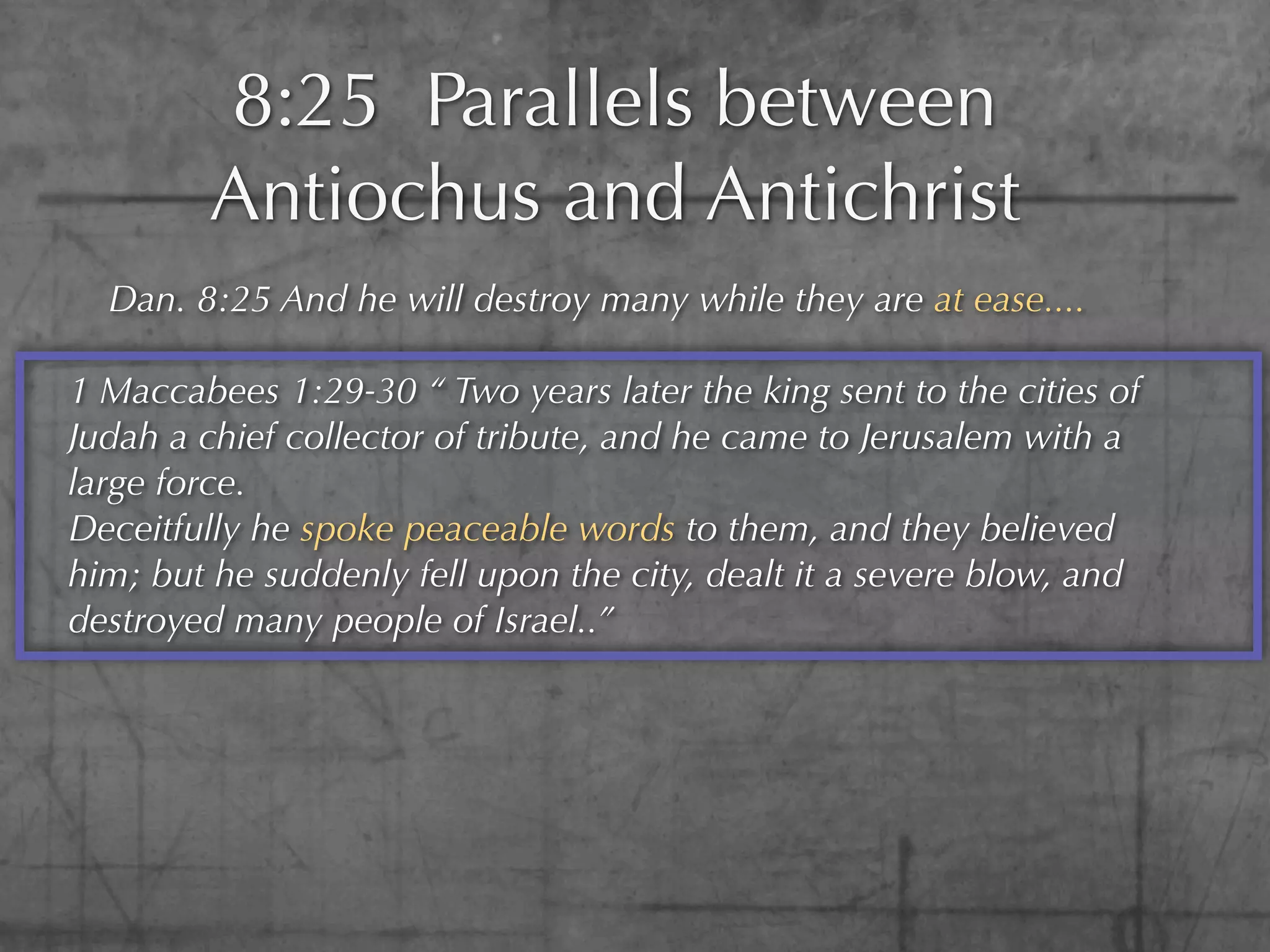 8:25 Parallels between
        Antiochus and Antichrist
  Dan. 8:25 And he will destroy many while they are at ease....

1 Maccabees 1:29-30 “ Two years later the king sent to the cities of
Judah a chief collector of tribute, and he came to Jerusalem with a
large force.
Deceitfully he spoke peaceable words to them, and they believed
him; but he suddenly fell upon the city, dealt it a severe blow, and
destroyed many people of Israel..”
 