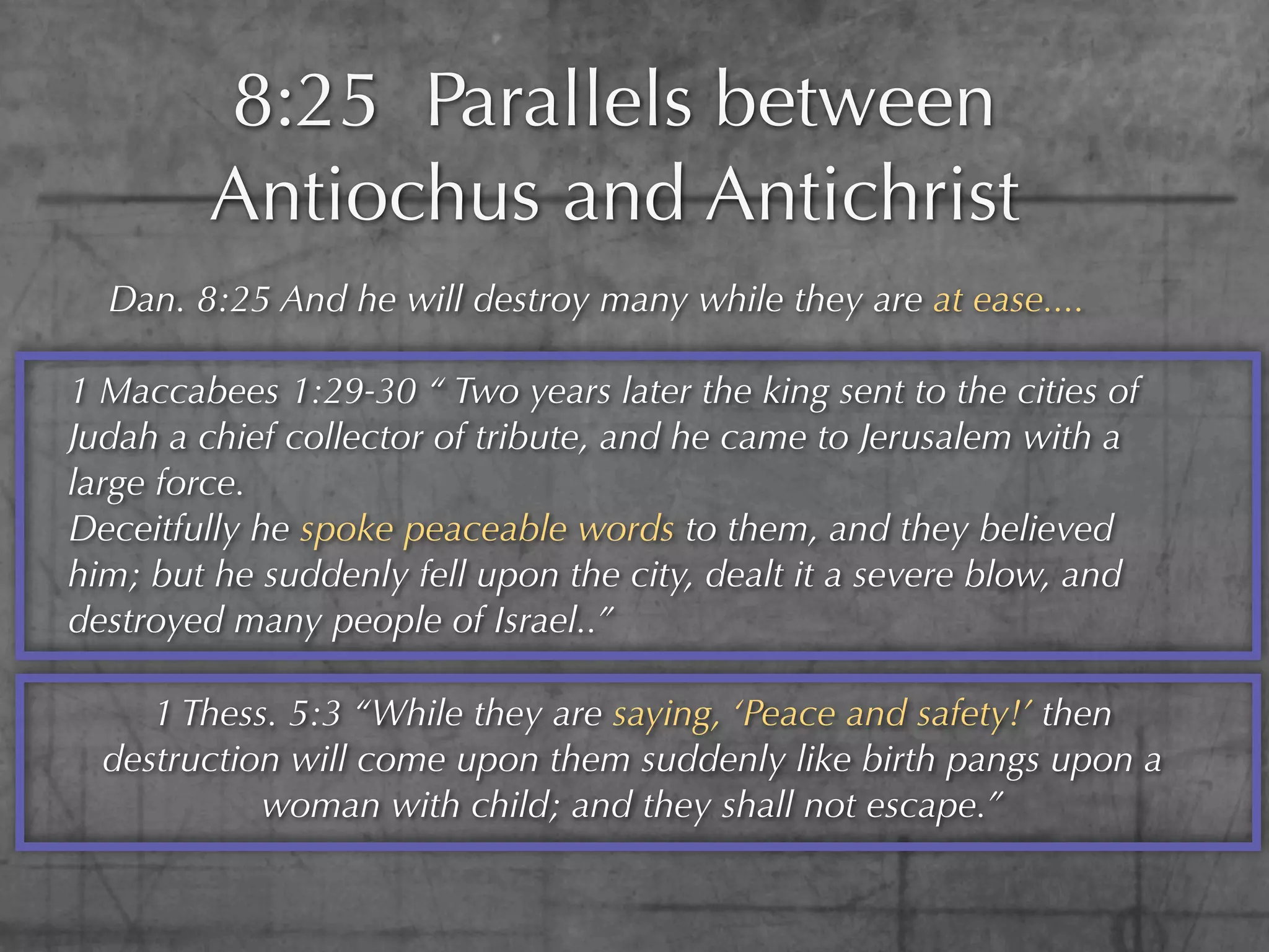8:25 Parallels between
        Antiochus and Antichrist
  Dan. 8:25 And he will destroy many while they are at ease....

1 Maccabees 1:29-30 “ Two years later the king sent to the cities of
Judah a chief collector of tribute, and he came to Jerusalem with a
large force.
Deceitfully he spoke peaceable words to them, and they believed
him; but he suddenly fell upon the city, dealt it a severe blow, and
destroyed many people of Israel..”

     1 Thess. 5:3 “While they are saying, ‘Peace and safety!’ then
  destruction will come upon them suddenly like birth pangs upon a
            woman with child; and they shall not escape.”
 