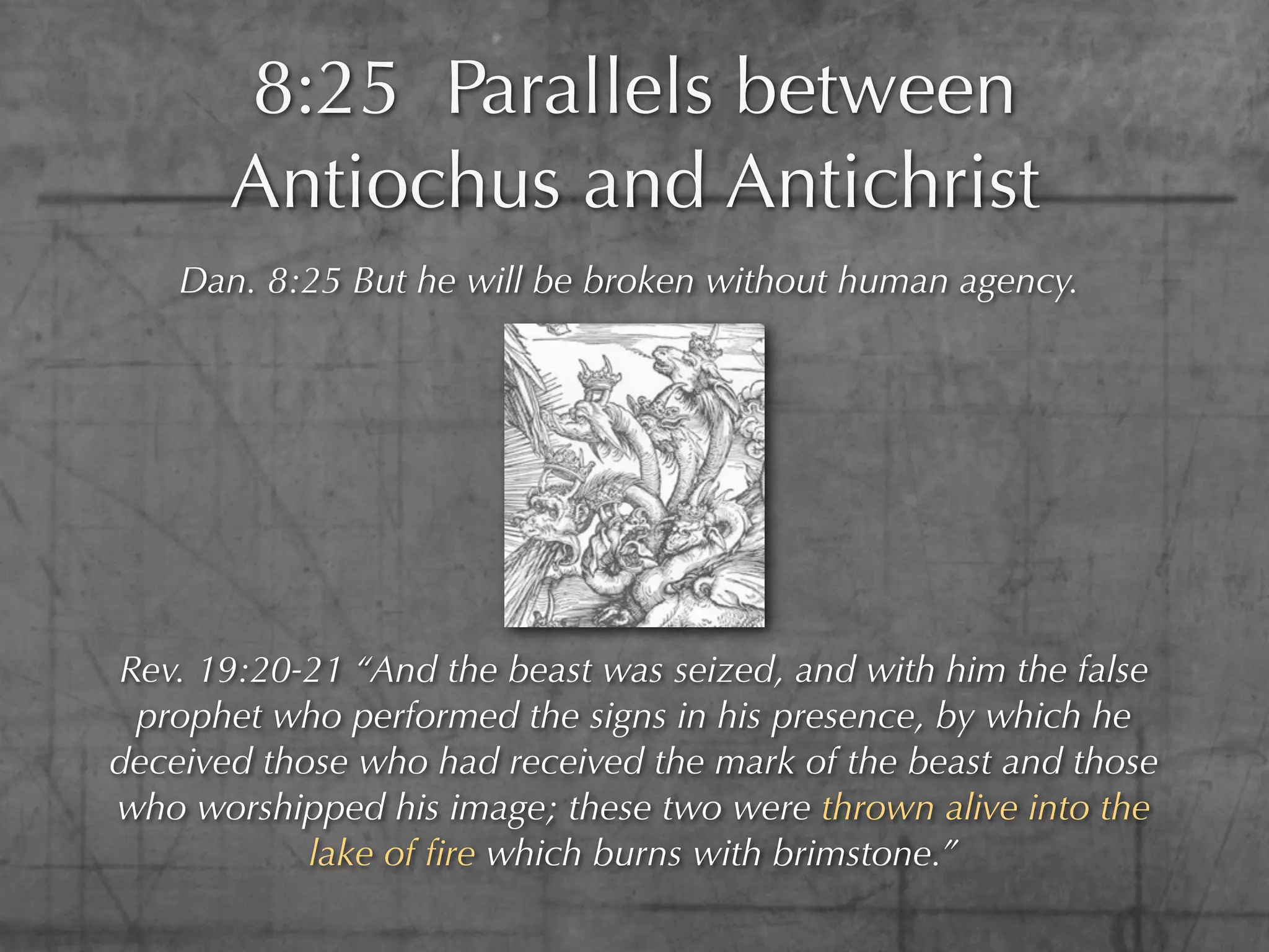 8:25 Parallels between
       Antiochus and Antichrist
    Dan. 8:25 But he will be broken without human agency.




Rev. 19:20-21 “And the beast was seized, and with him the false
 prophet who performed the signs in his presence, by which he
deceived those who had received the mark of the beast and those
who worshipped his image; these two were thrown alive into the
            lake of ﬁre which burns with brimstone.”
 