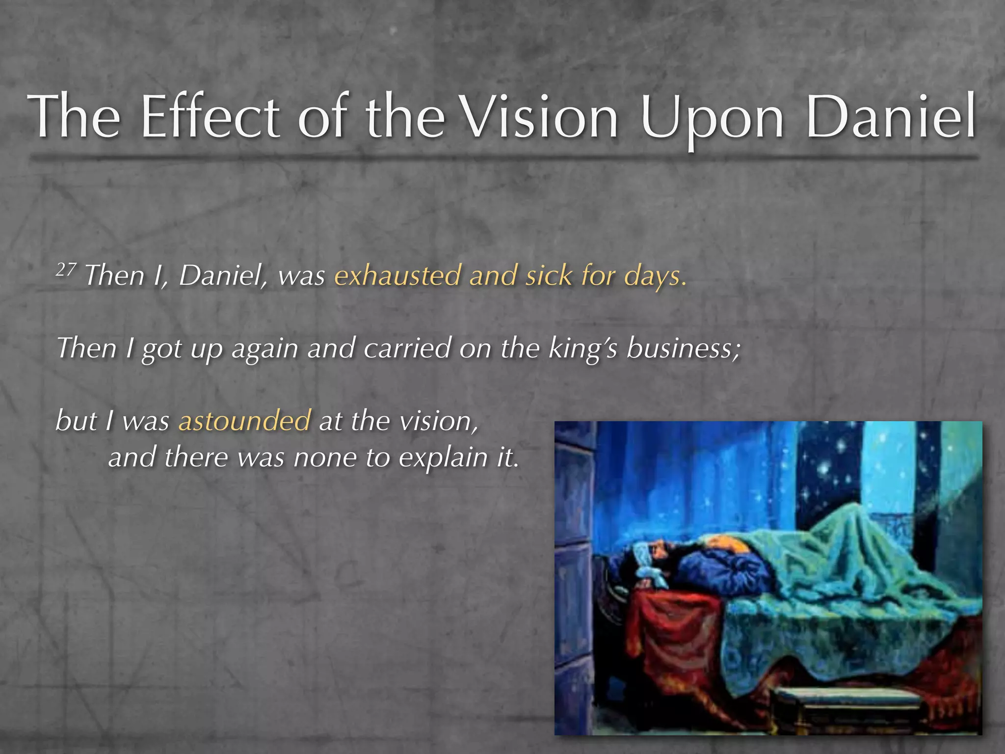 The Effect of the Vision Upon Daniel

 27   Then I, Daniel, was exhausted and sick for days.

 Then I got up again and carried on the king’s business;

 but I was astounded at the vision,
     and there was none to explain it.
 