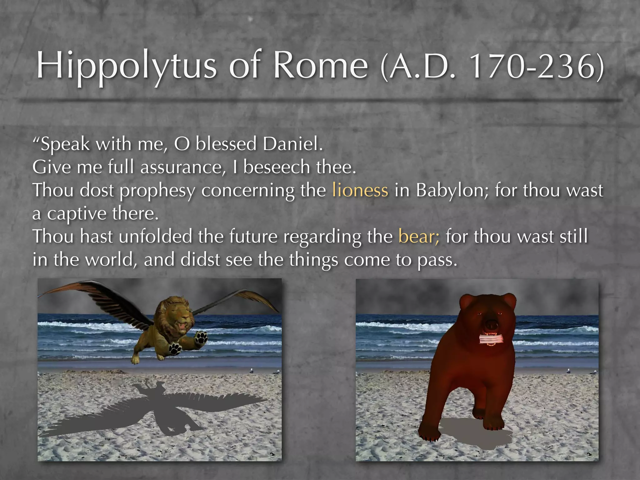 Hippolytus of Rome (A.D. 170-236)
“Speak with me, O blessed Daniel.
Give me full assurance, I beseech thee.
Thou dost prophesy concerning the lioness in Babylon; for thou wast
a captive there.
Thou hast unfolded the future regarding the bear; for thou wast still
in the world, and didst see the things come to pass.
 
