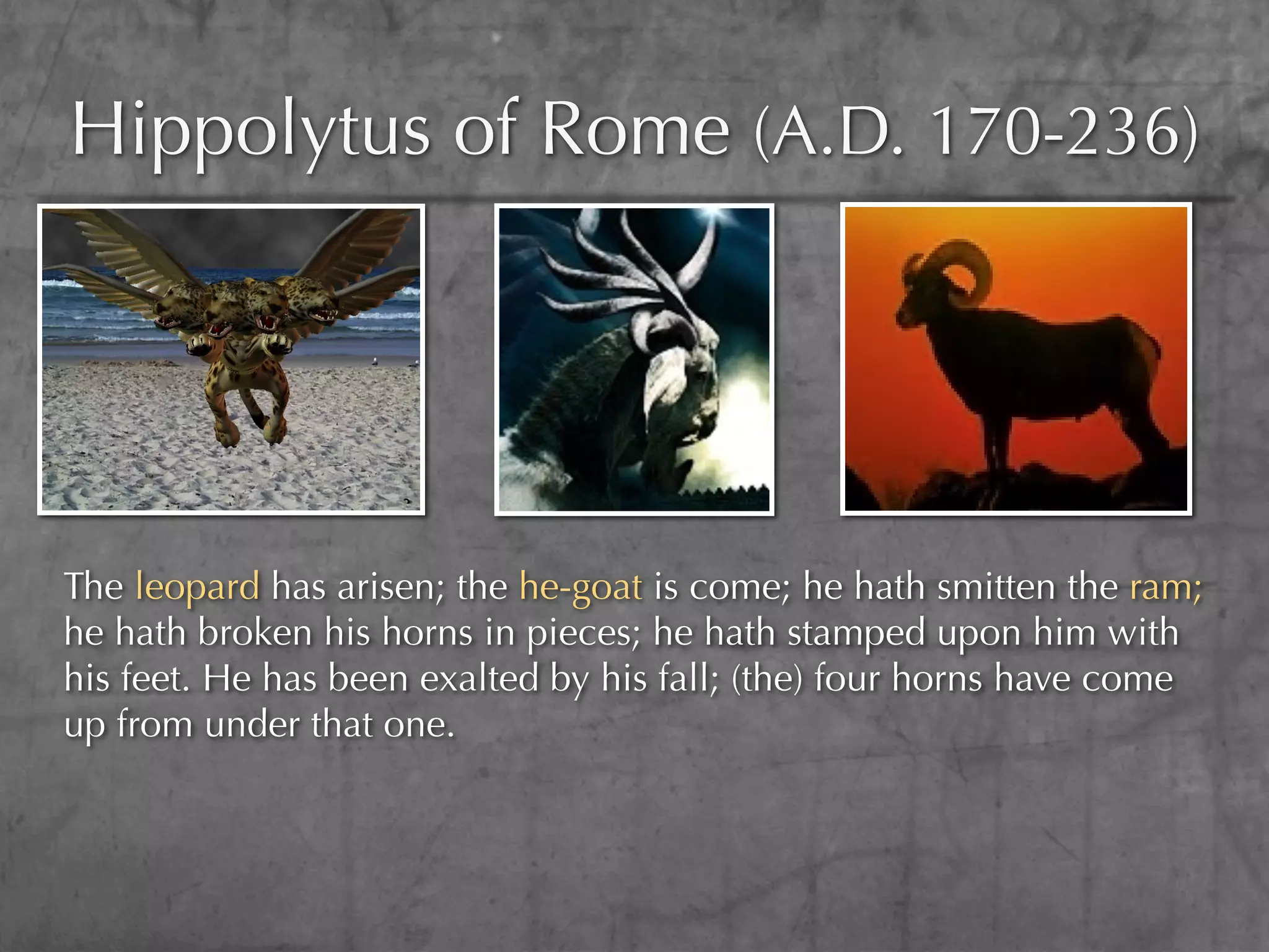 Hippolytus of Rome (A.D. 170-236)




The leopard has arisen; the he-goat is come; he hath smitten the ram;
he hath broken his horns in pieces; he hath stamped upon him with
his feet. He has been exalted by his fall; (the) four horns have come
up from under that one.
 