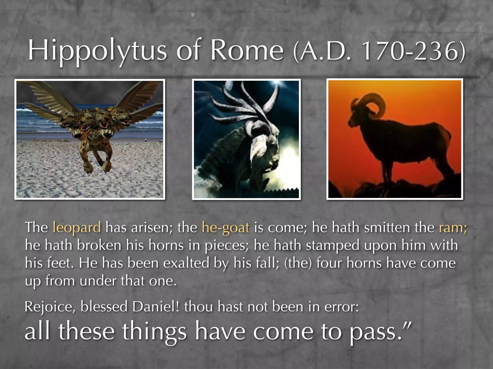 Hippolytus of Rome (A.D. 170-236)




The leopard has arisen; the he-goat is come; he hath smitten the ram;
he hath broken his horns in pieces; he hath stamped upon him with
his feet. He has been exalted by his fall; (the) four horns have come
up from under that one.
Rejoice, blessed Daniel! thou hast not been in error:
all these things have come to pass.”
 