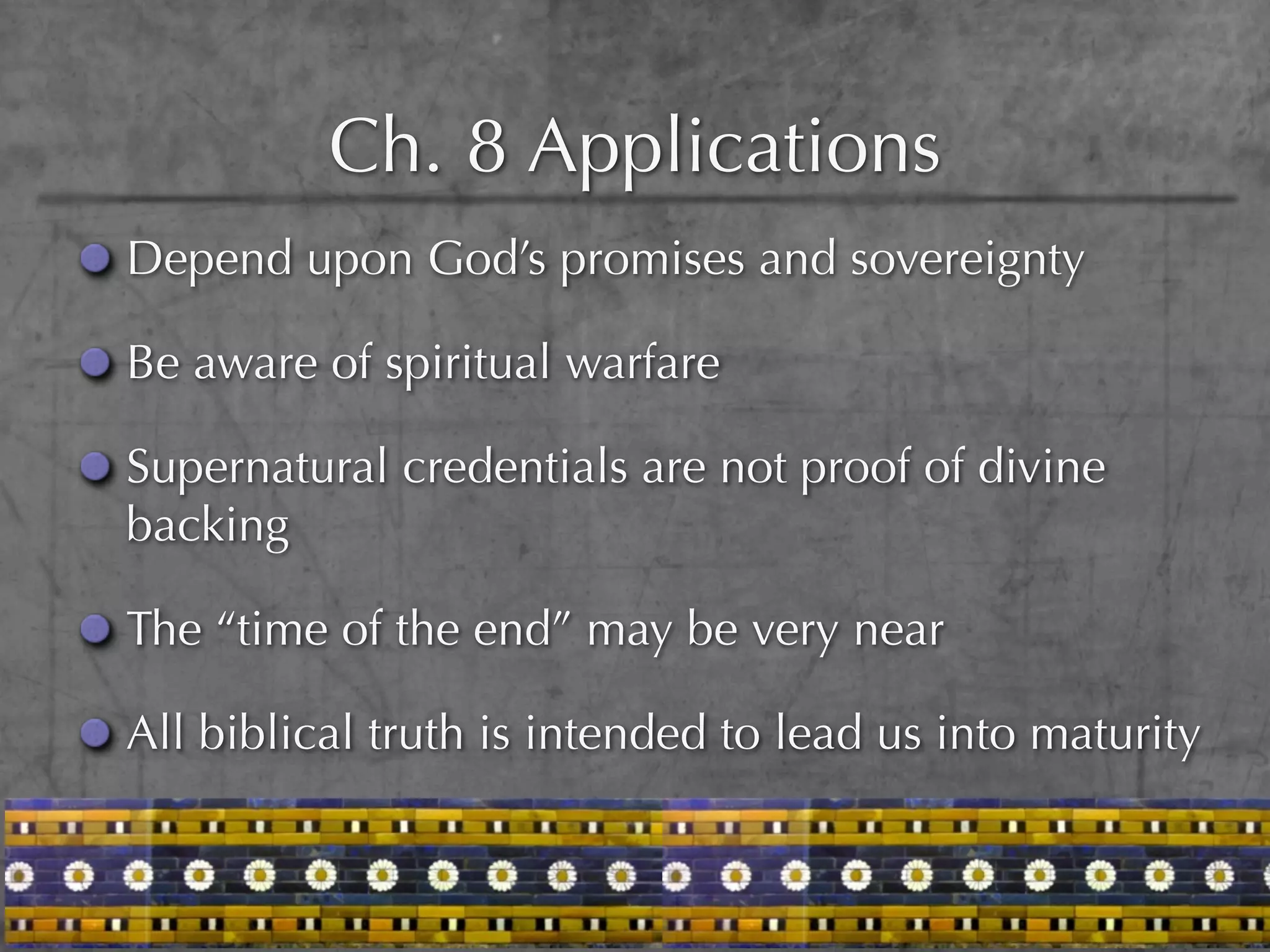 Ch. 8 Applications
Depend upon God’s promises and sovereignty

Be aware of spiritual warfare

Supernatural credentials are not proof of divine
backing

The “time of the end” may be very near

All biblical truth is intended to lead us into maturity
 