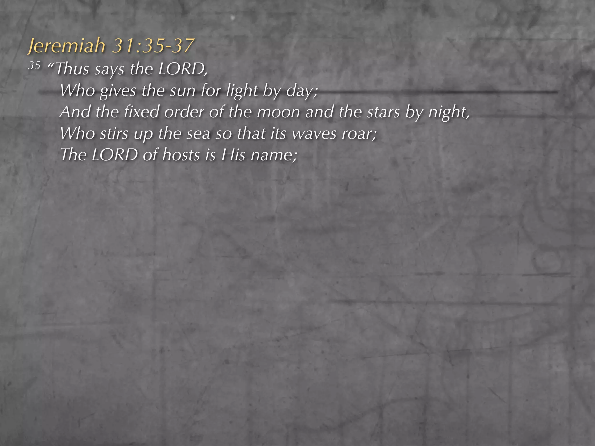 Jeremiah 31:35-37
35   “Thus says the LORD,
       Who gives the sun for light by day;
       And the ﬁxed order of the moon and the stars by night,
       Who stirs up the sea so that its waves roar;
       The LORD of hosts is His name;
 