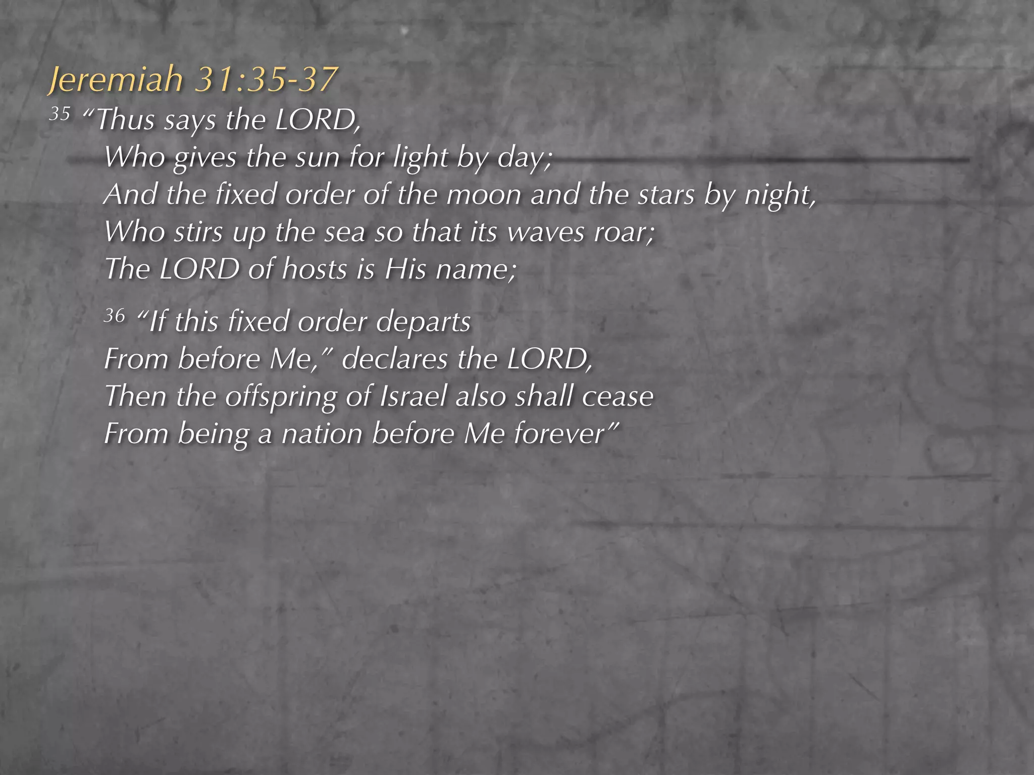Jeremiah 31:35-37
35   “Thus says the LORD,
       Who gives the sun for light by day;
       And the ﬁxed order of the moon and the stars by night,
       Who stirs up the sea so that its waves roar;
       The LORD of hosts is His name;
      36“If this ﬁxed order departs
      From before Me,” declares the LORD,
      Then the offspring of Israel also shall cease
      From being a nation before Me forever”
 