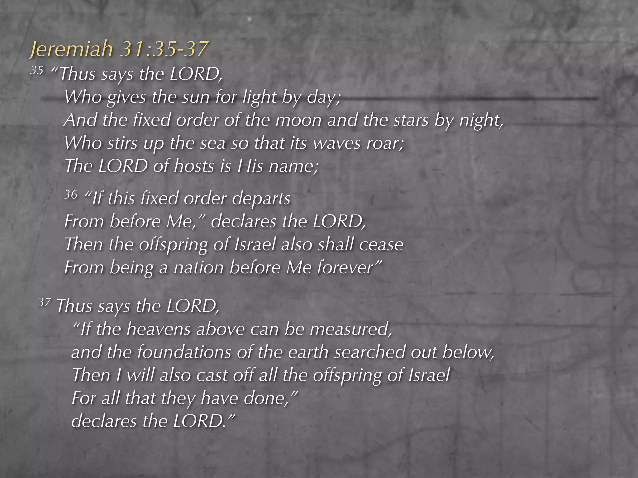 Jeremiah 31:35-37
35   “Thus says the LORD,
       Who gives the sun for light by day;
       And the ﬁxed order of the moon and the stars by night,
       Who stirs up the sea so that its waves roar;
       The LORD of hosts is His name;
       36“If this ﬁxed order departs
       From before Me,” declares the LORD,
       Then the offspring of Israel also shall cease
       From being a nation before Me forever”
 37   Thus says the LORD,
        “If the heavens above can be measured,
        and the foundations of the earth searched out below,
        Then I will also cast off all the offspring of Israel
        For all that they have done,”
        declares the LORD.”
 