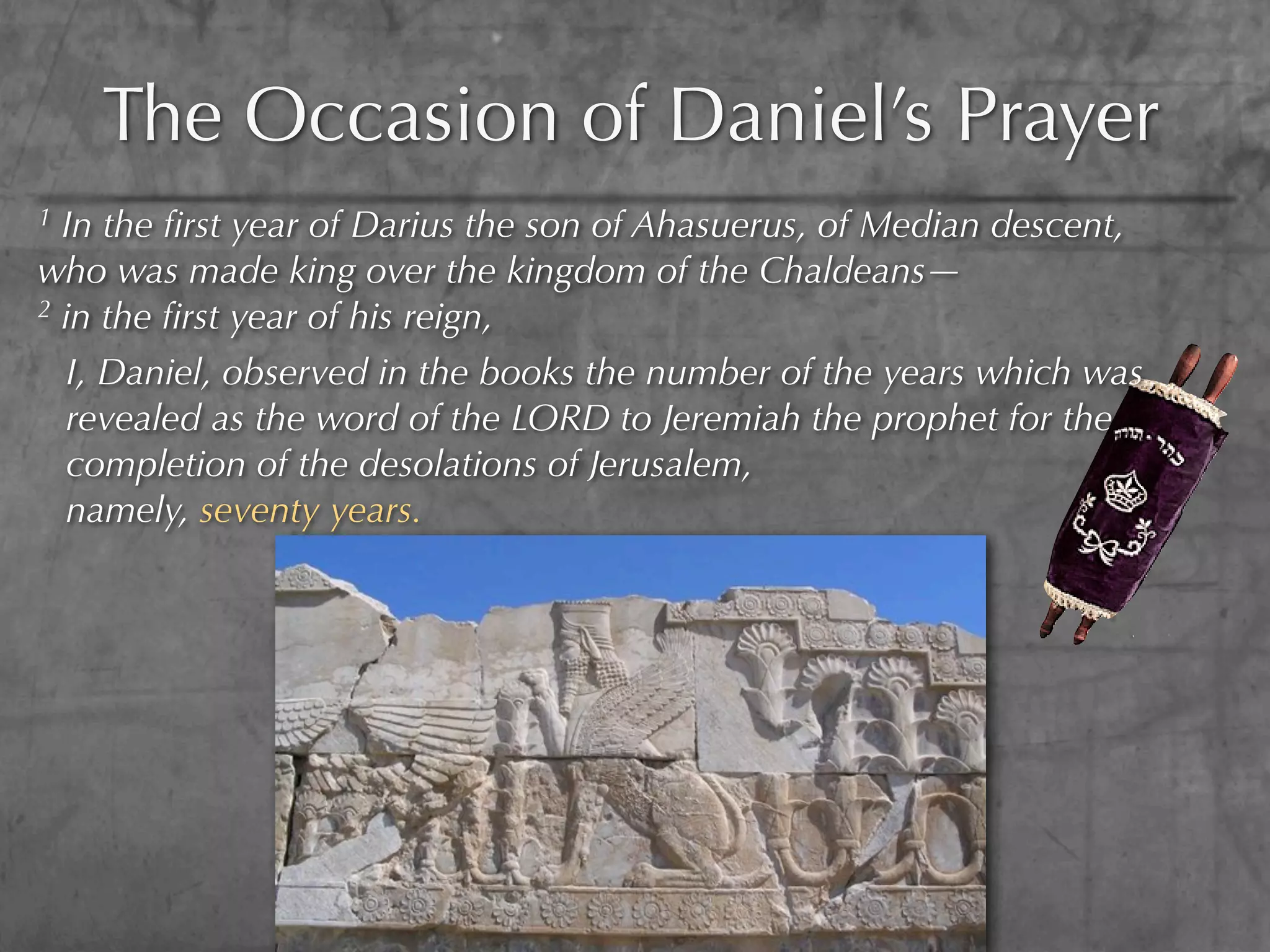 The Occasion of Daniel’s Prayer
1 In the ﬁrst year of Darius the son of Ahasuerus, of Median descent,
who was made king over the kingdom of the Chaldeans—
2 in the ﬁrst year of his reign,

  I, Daniel, observed in the books the number of the years which was
  revealed as the word of the LORD to Jeremiah the prophet for the
  completion of the desolations of Jerusalem,
  namely, seventy years.
 
