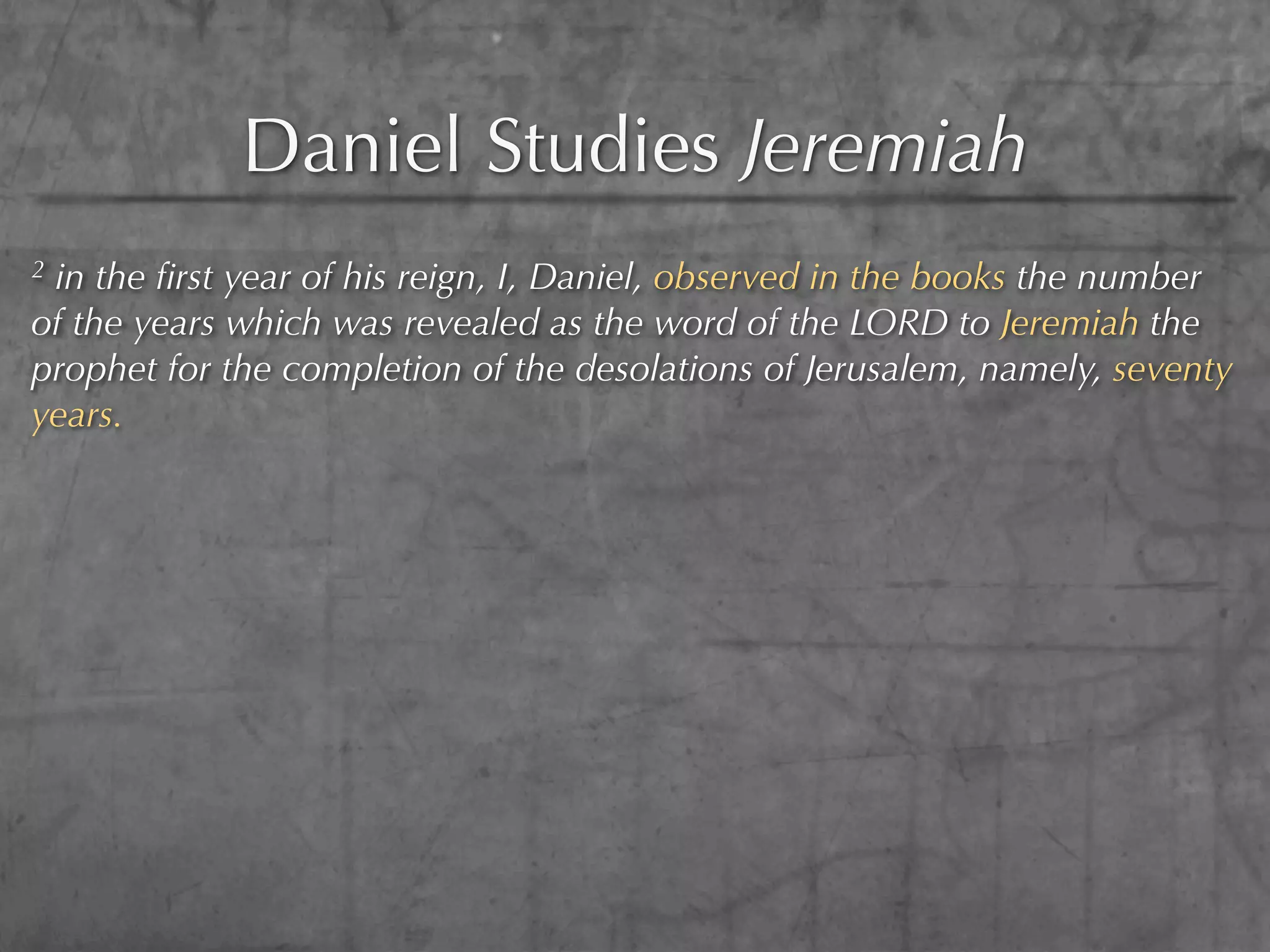 Daniel Studies Jeremiah
2in the ﬁrst year of his reign, I, Daniel, observed in the books the number
of the years which was revealed as the word of the LORD to Jeremiah the
prophet for the completion of the desolations of Jerusalem, namely, seventy
years.
 