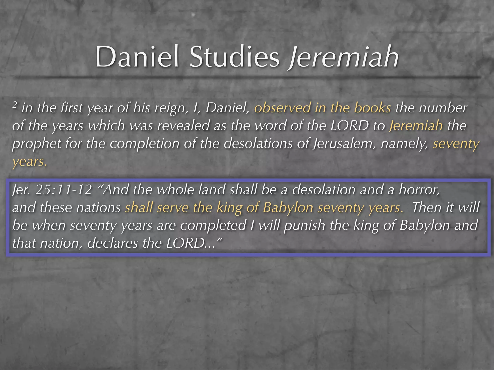 Daniel Studies Jeremiah
2in the ﬁrst year of his reign, I, Daniel, observed in the books the number
of the years which was revealed as the word of the LORD to Jeremiah the
prophet for the completion of the desolations of Jerusalem, namely, seventy
years.
Jer. 25:11-12 “And the whole land shall be a desolation and a horror,
and these nations shall serve the king of Babylon seventy years. Then it will
be when seventy years are completed I will punish the king of Babylon and
that nation, declares the LORD...”
 