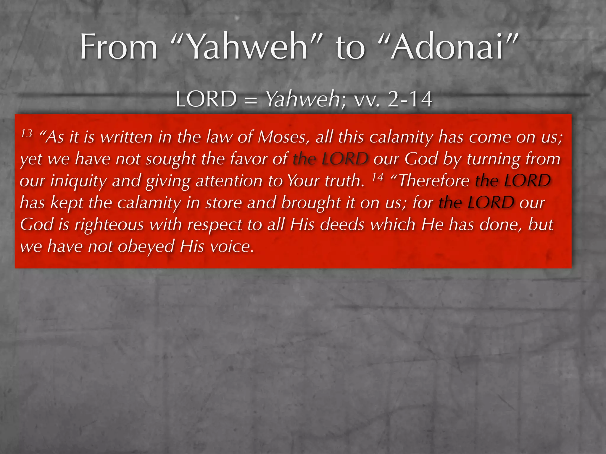 From “Yahweh” to “Adonai”
                     LORD = Yahweh; vv. 2-14
13“As it is written in the law of Moses, all this calamity has come on us;
yet we have not sought the favor of the LORD our God by turning from
our iniquity and giving attention to Your truth. 14 “Therefore the LORD
has kept the calamity in store and brought it on us; for the LORD our
God is righteous with respect to all His deeds which He has done, but
we have not obeyed His voice.
 