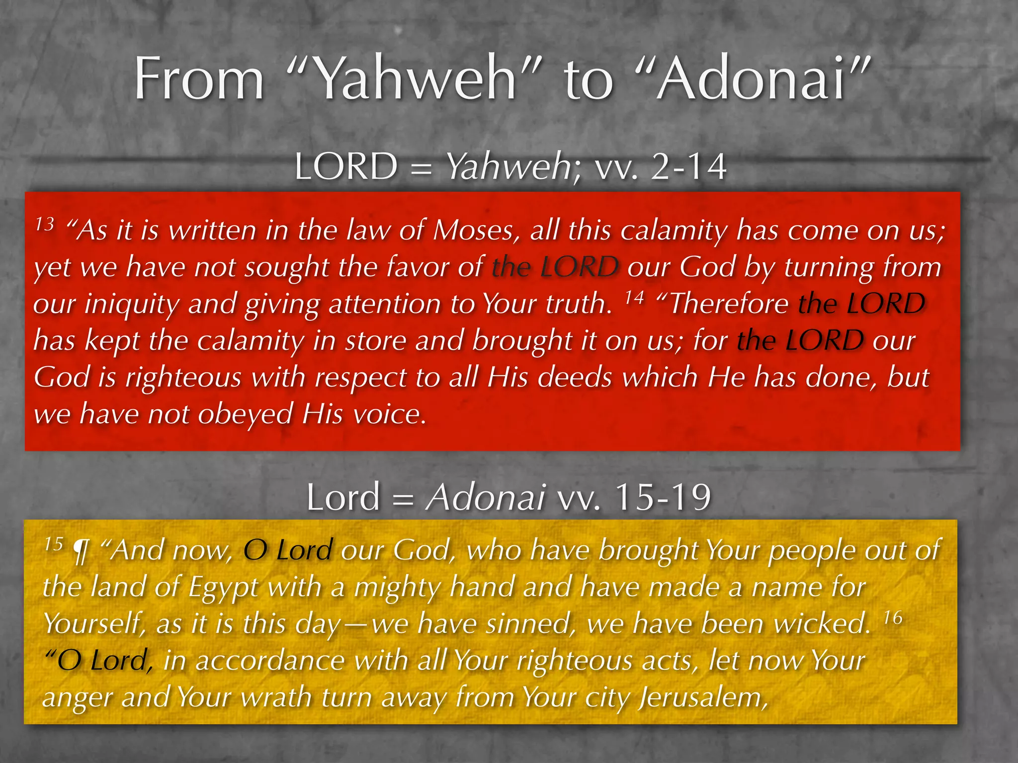 From “Yahweh” to “Adonai”
                     LORD = Yahweh; vv. 2-14
13“As it is written in the law of Moses, all this calamity has come on us;
yet we have not sought the favor of the LORD our God by turning from
our iniquity and giving attention to Your truth. 14 “Therefore the LORD
has kept the calamity in store and brought it on us; for the LORD our
God is righteous with respect to all His deeds which He has done, but
we have not obeyed His voice.

                      Lord = Adonai vv. 15-19
15¶ “And now, O Lord our God, who have brought Your people out of
the land of Egypt with a mighty hand and have made a name for
Yourself, as it is this day—we have sinned, we have been wicked. 16
“O Lord, in accordance with all Your righteous acts, let now Your
anger and Your wrath turn away from Your city Jerusalem,
 