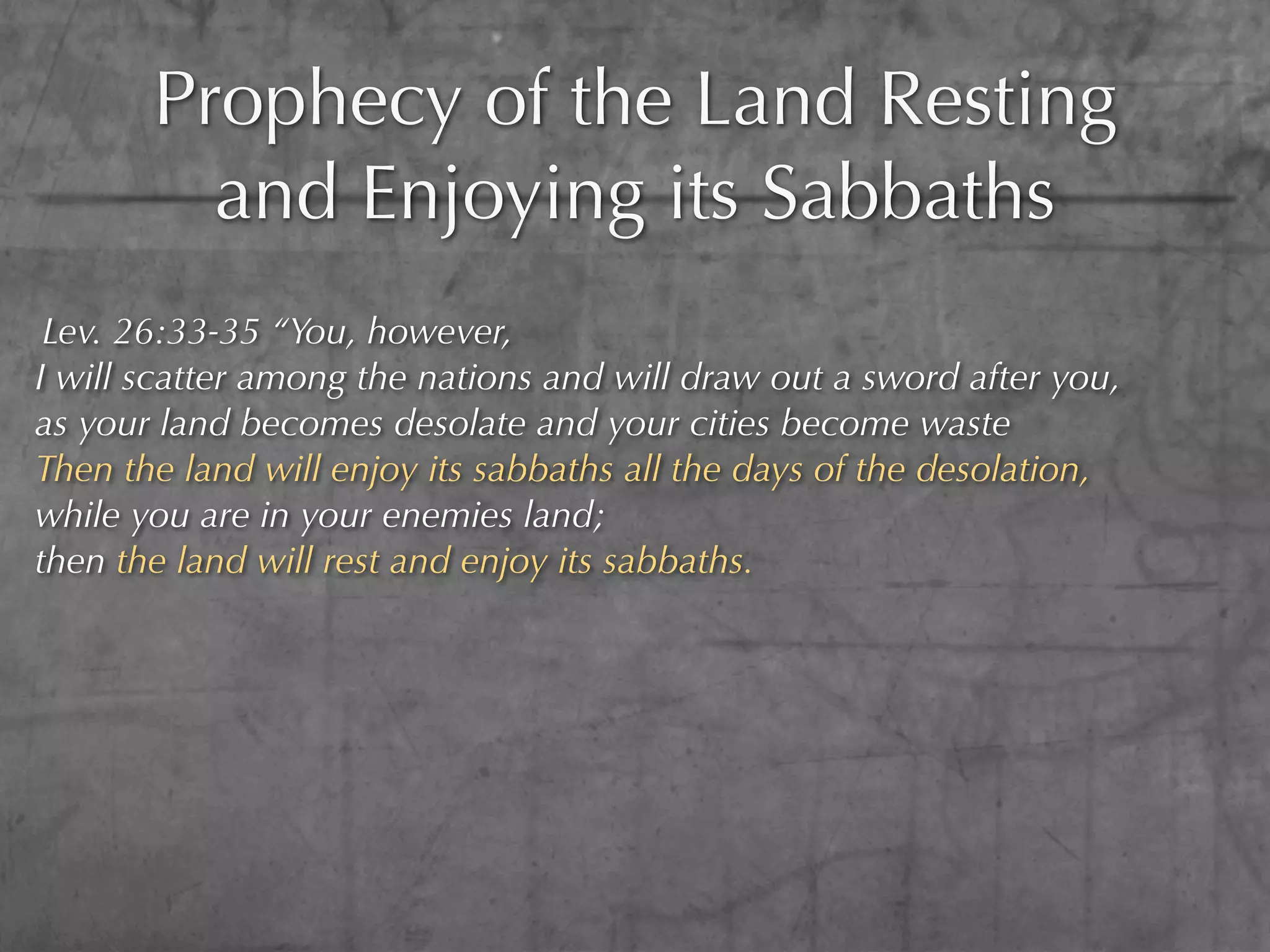 Prophecy of the Land Resting
         and Enjoying its Sabbaths
 Lev. 26:33-35 “You, however,
I will scatter among the nations and will draw out a sword after you,
as your land becomes desolate and your cities become waste
Then the land will enjoy its sabbaths all the days of the desolation,
while you are in your enemies land;
then the land will rest and enjoy its sabbaths.
 