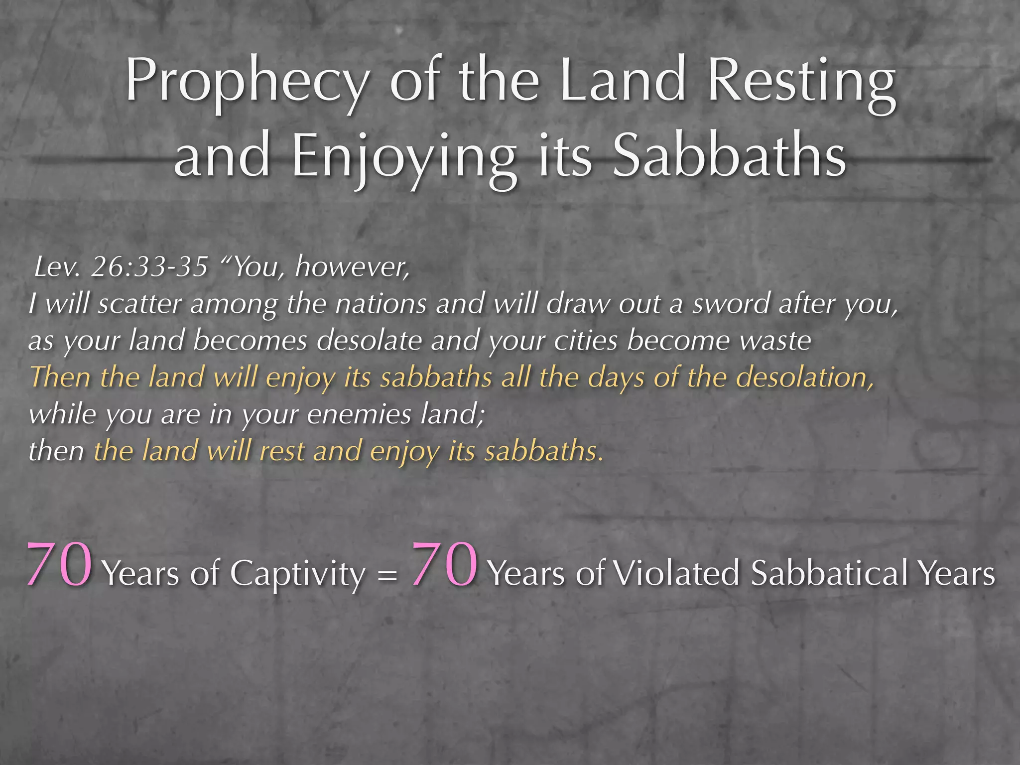 Prophecy of the Land Resting
         and Enjoying its Sabbaths
 Lev. 26:33-35 “You, however,
I will scatter among the nations and will draw out a sword after you,
as your land becomes desolate and your cities become waste
Then the land will enjoy its sabbaths all the days of the desolation,
while you are in your enemies land;
then the land will rest and enjoy its sabbaths.



70 Years of Captivity = 70 Years of Violated Sabbatical Years
 