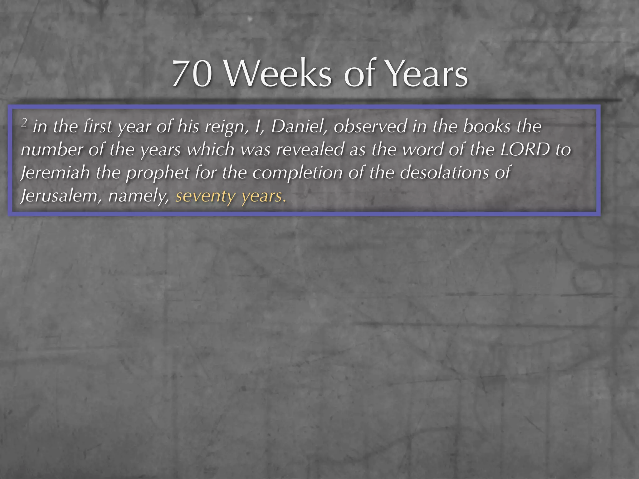70 Weeks of Years
2 in the ﬁrst year of his reign, I, Daniel, observed in the books the
number of the years which was revealed as the word of the LORD to
Jeremiah the prophet for the completion of the desolations of
Jerusalem, namely, seventy years.
 
