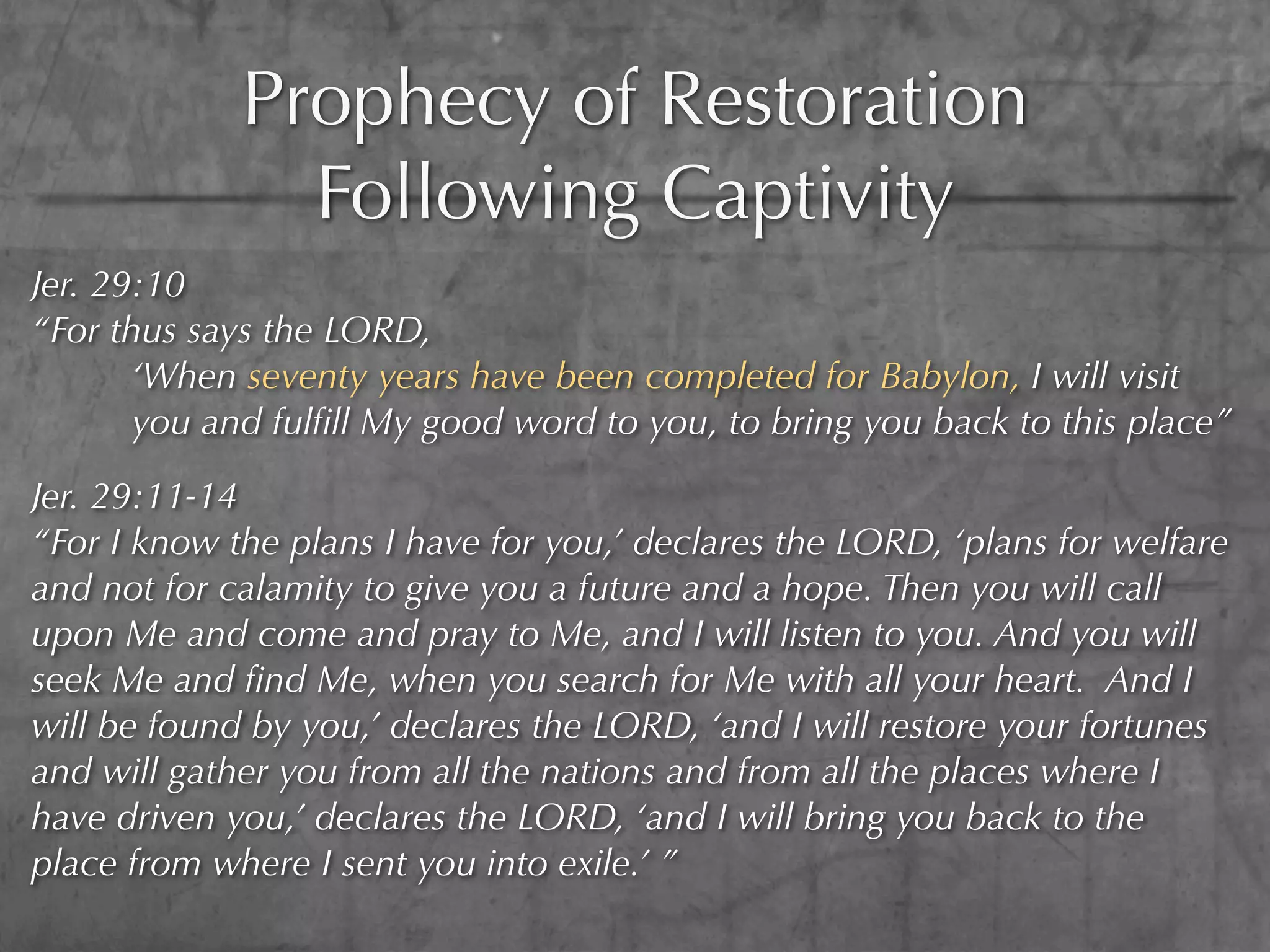 Prophecy of Restoration
               Following Captivity
Jer. 29:10
“For thus says the LORD,
       ‘When seventy years have been completed for Babylon, I will visit
       you and fulﬁll My good word to you, to bring you back to this place”

Jer. 29:11-14
“For I know the plans I have for you,’ declares the LORD, ‘plans for welfare
and not for calamity to give you a future and a hope. Then you will call
upon Me and come and pray to Me, and I will listen to you. And you will
seek Me and ﬁnd Me, when you search for Me with all your heart. And I
will be found by you,’ declares the LORD, ‘and I will restore your fortunes
and will gather you from all the nations and from all the places where I
have driven you,’ declares the LORD, ‘and I will bring you back to the
place from where I sent you into exile.’ ”
 
