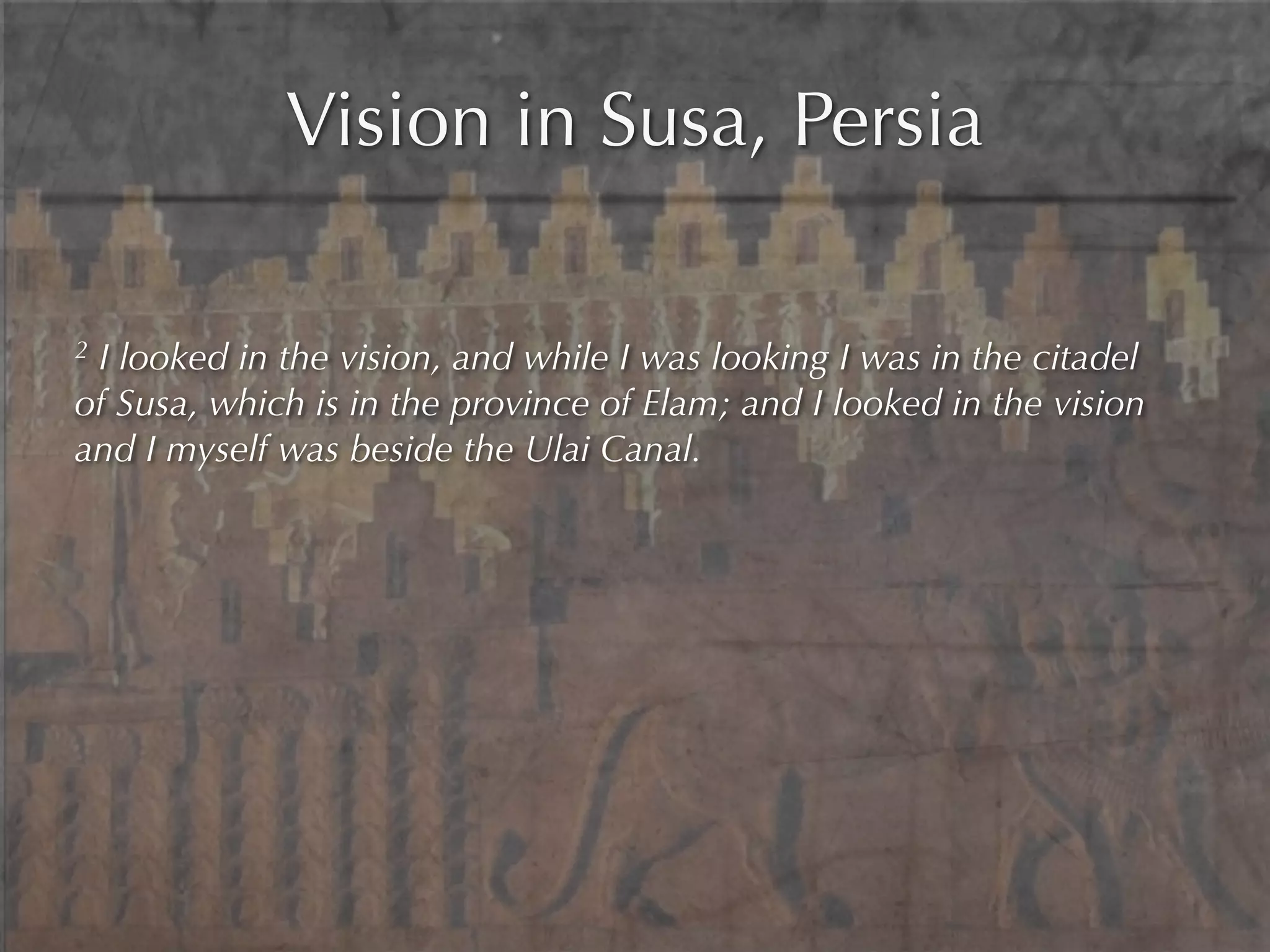 Vision in Susa, Persia

2I looked in the vision, and while I was looking I was in the citadel
of Susa, which is in the province of Elam; and I looked in the vision
and I myself was beside the Ulai Canal.
 