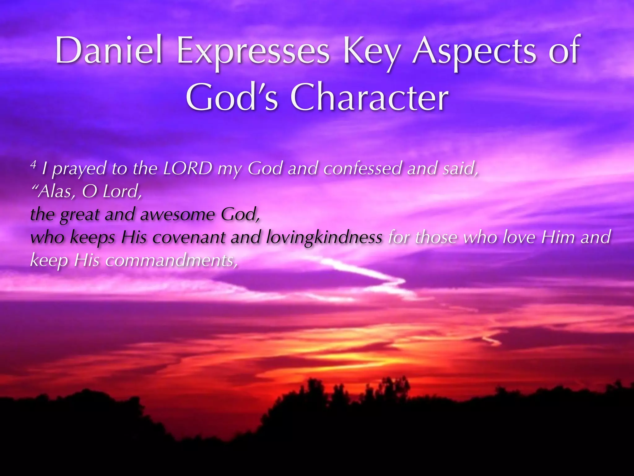 Daniel Expresses Key Aspects of
           God’s Character
4 I prayed to the LORD my God and confessed and said,
“Alas, O Lord,
the great and awesome God,
who keeps His covenant and lovingkindness for those who love Him and
keep His commandments,
 