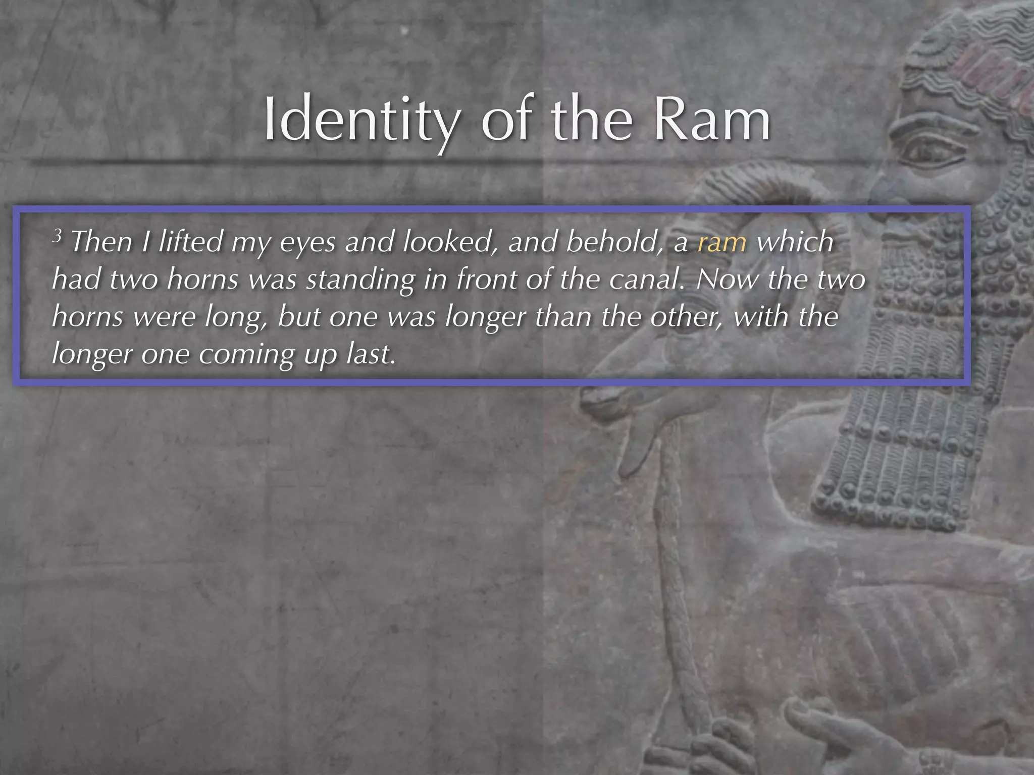 Identity of the Ram
3 Then I lifted my eyes and looked, and behold, a ram which
had two horns was standing in front of the canal. Now the two
horns were long, but one was longer than the other, with the
longer one coming up last.
 