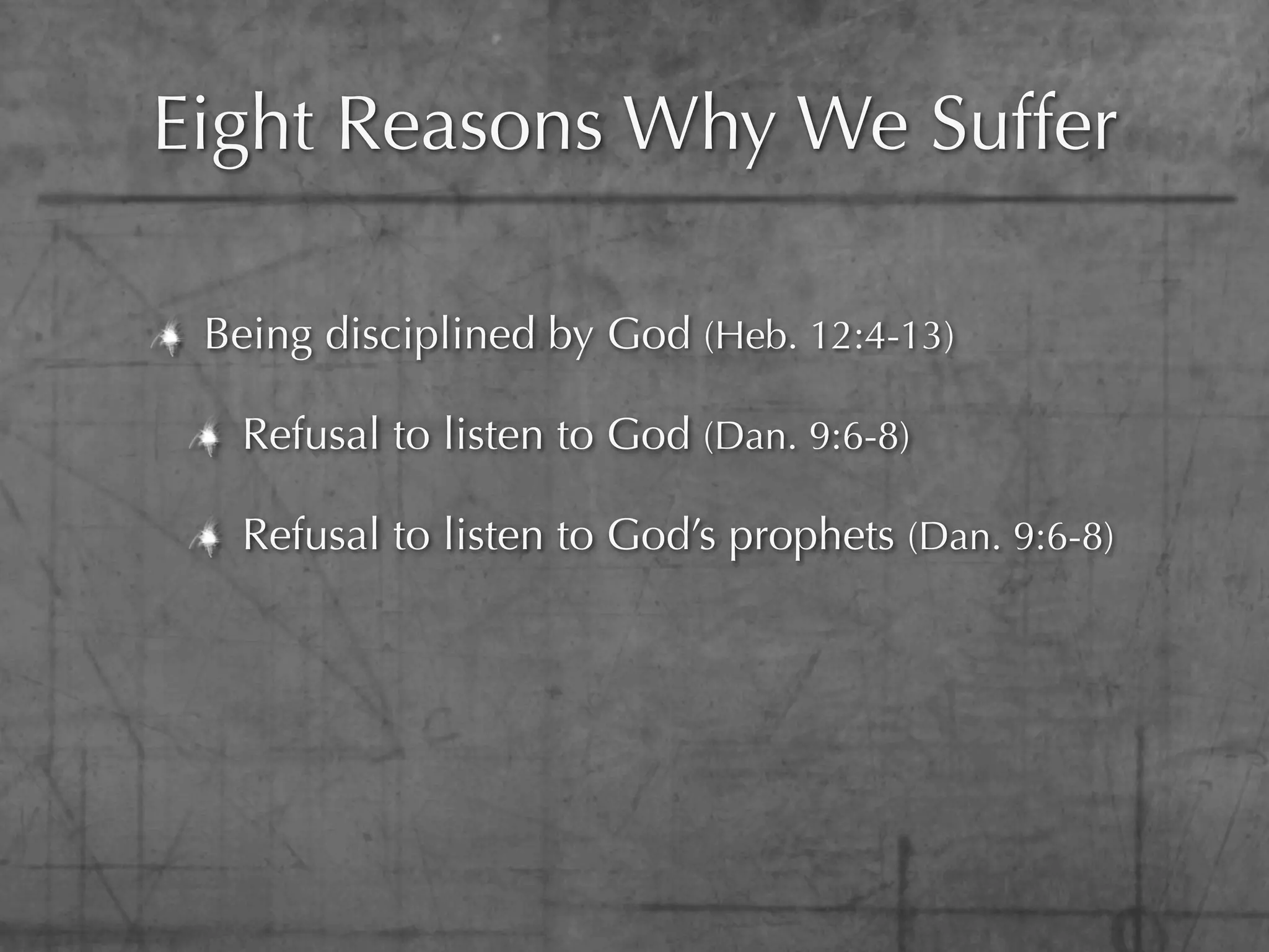 Eight Reasons Why We Suffer

 Being disciplined by God (Heb. 12:4-13)

  Refusal to listen to God (Dan. 9:6-8)

  Refusal to listen to God’s prophets (Dan. 9:6-8)
 