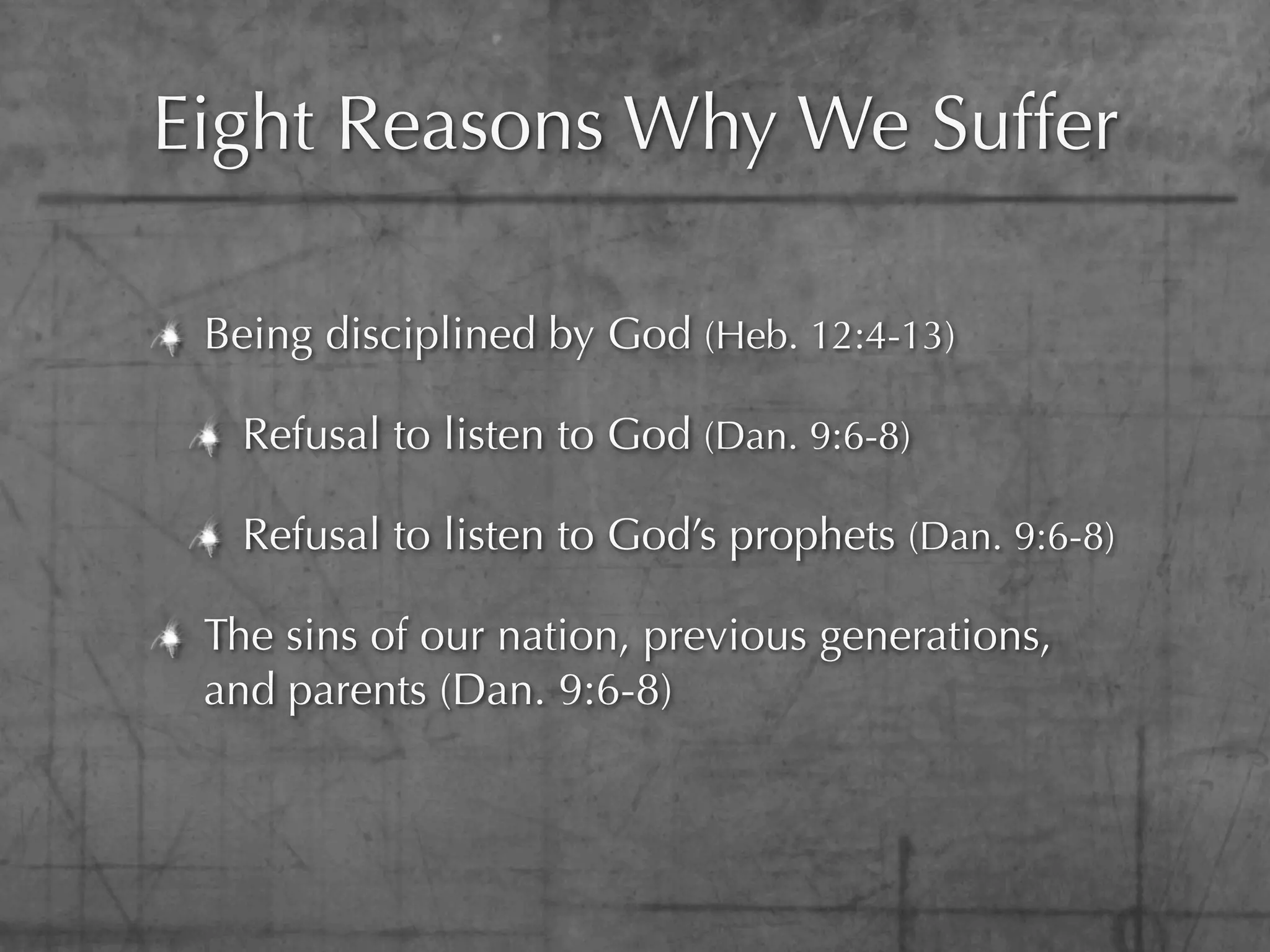 Eight Reasons Why We Suffer

 Being disciplined by God (Heb. 12:4-13)

   Refusal to listen to God (Dan. 9:6-8)

   Refusal to listen to God’s prophets (Dan. 9:6-8)

 The sins of our nation, previous generations,
 and parents (Dan. 9:6-8)
 