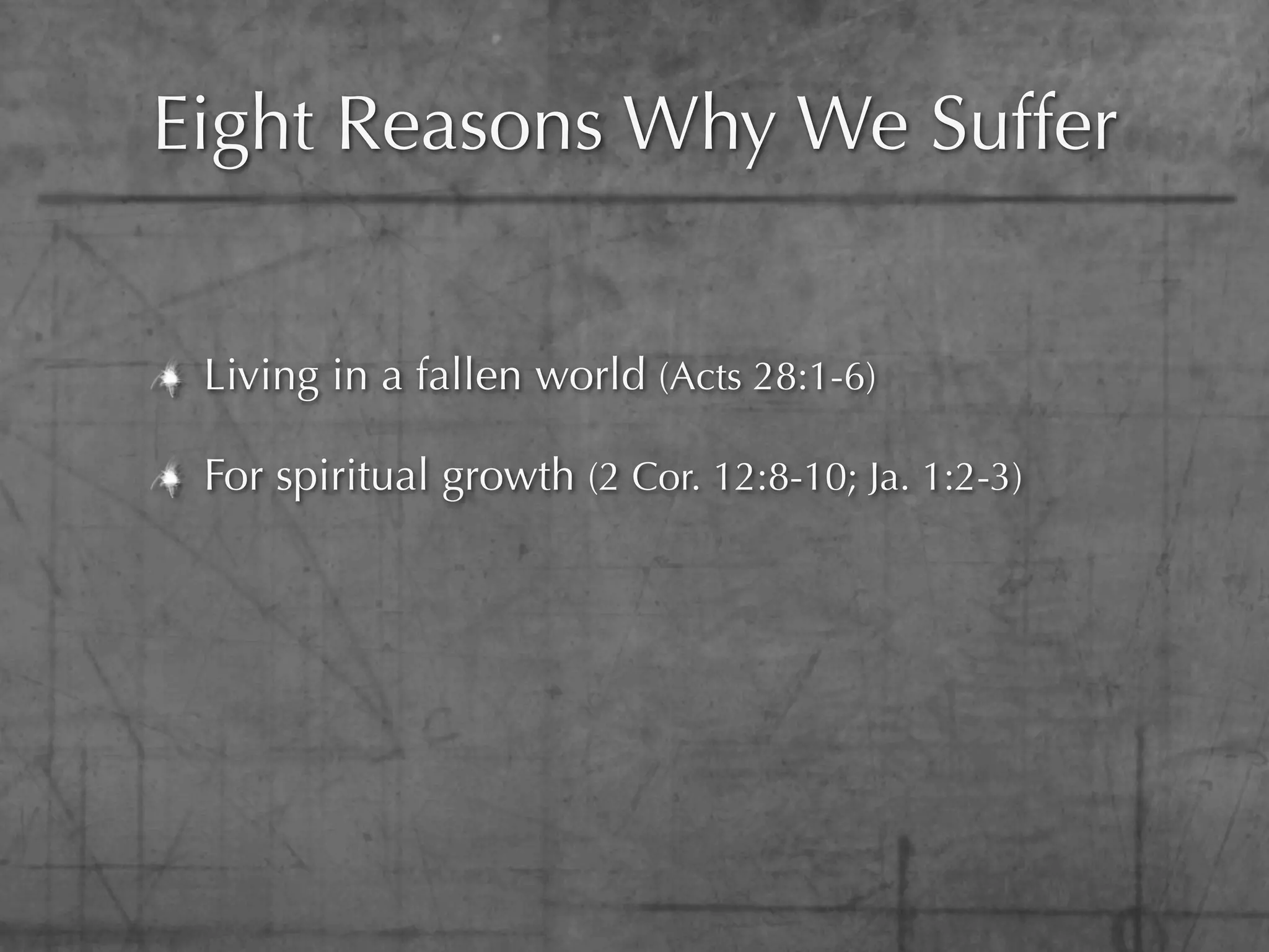 Eight Reasons Why We Suffer


 Living in a fallen world (Acts 28:1-6)

 For spiritual growth (2 Cor. 12:8-10; Ja. 1:2-3)
 