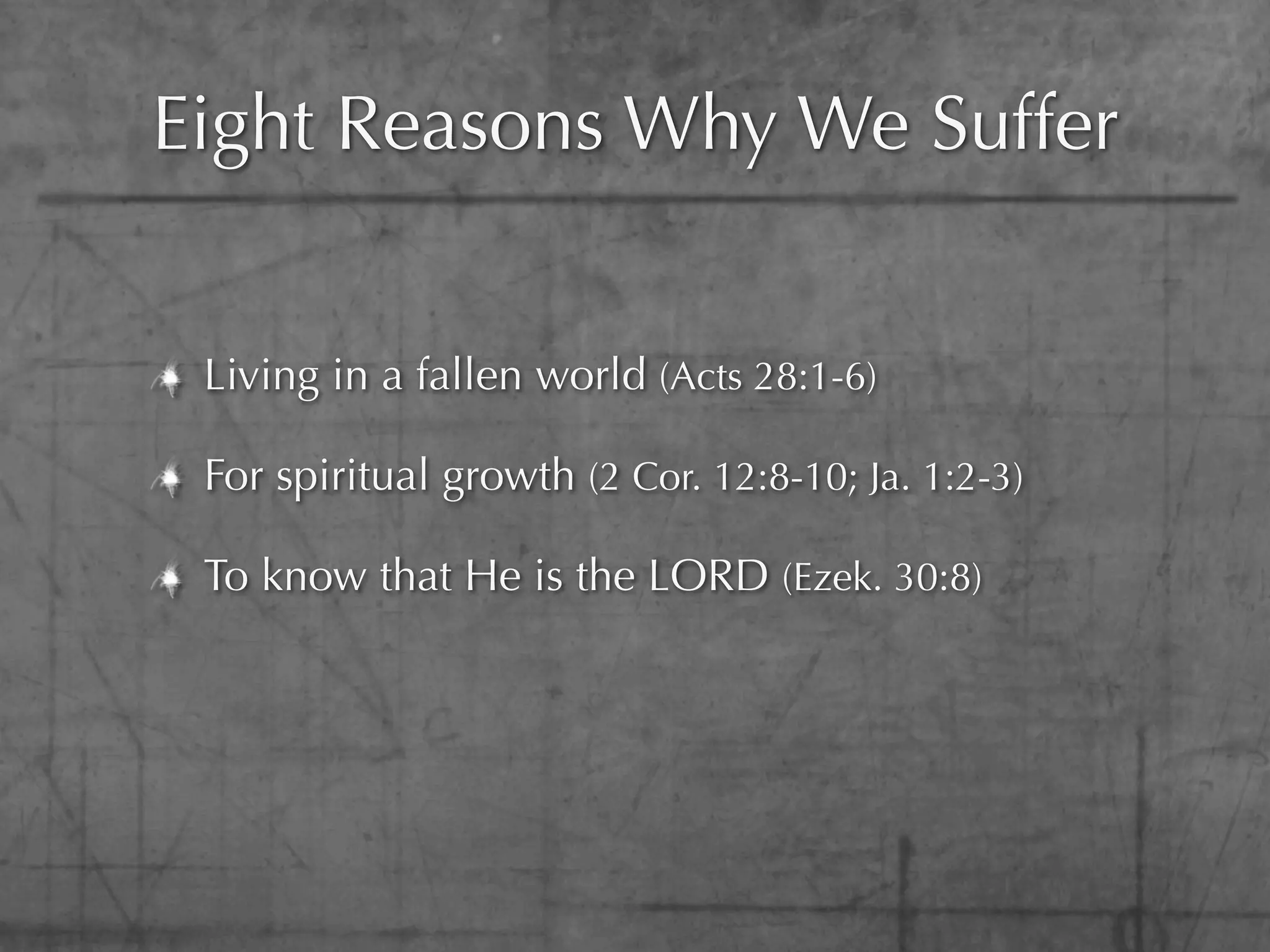 Eight Reasons Why We Suffer


 Living in a fallen world (Acts 28:1-6)

 For spiritual growth (2 Cor. 12:8-10; Ja. 1:2-3)

 To know that He is the LORD (Ezek. 30:8)
 