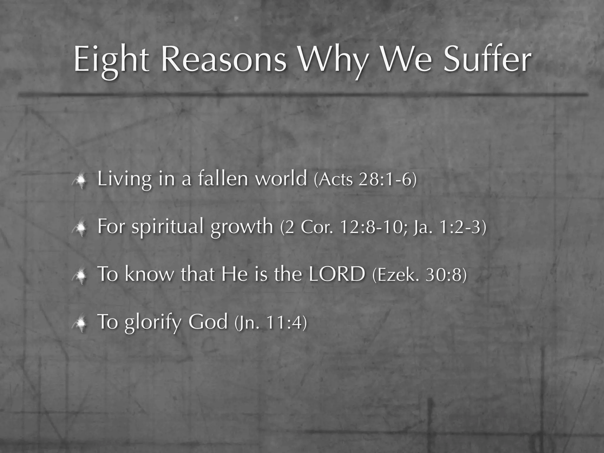Eight Reasons Why We Suffer


 Living in a fallen world (Acts 28:1-6)

 For spiritual growth (2 Cor. 12:8-10; Ja. 1:2-3)

 To know that He is the LORD (Ezek. 30:8)

 To glorify God (Jn. 11:4)
 