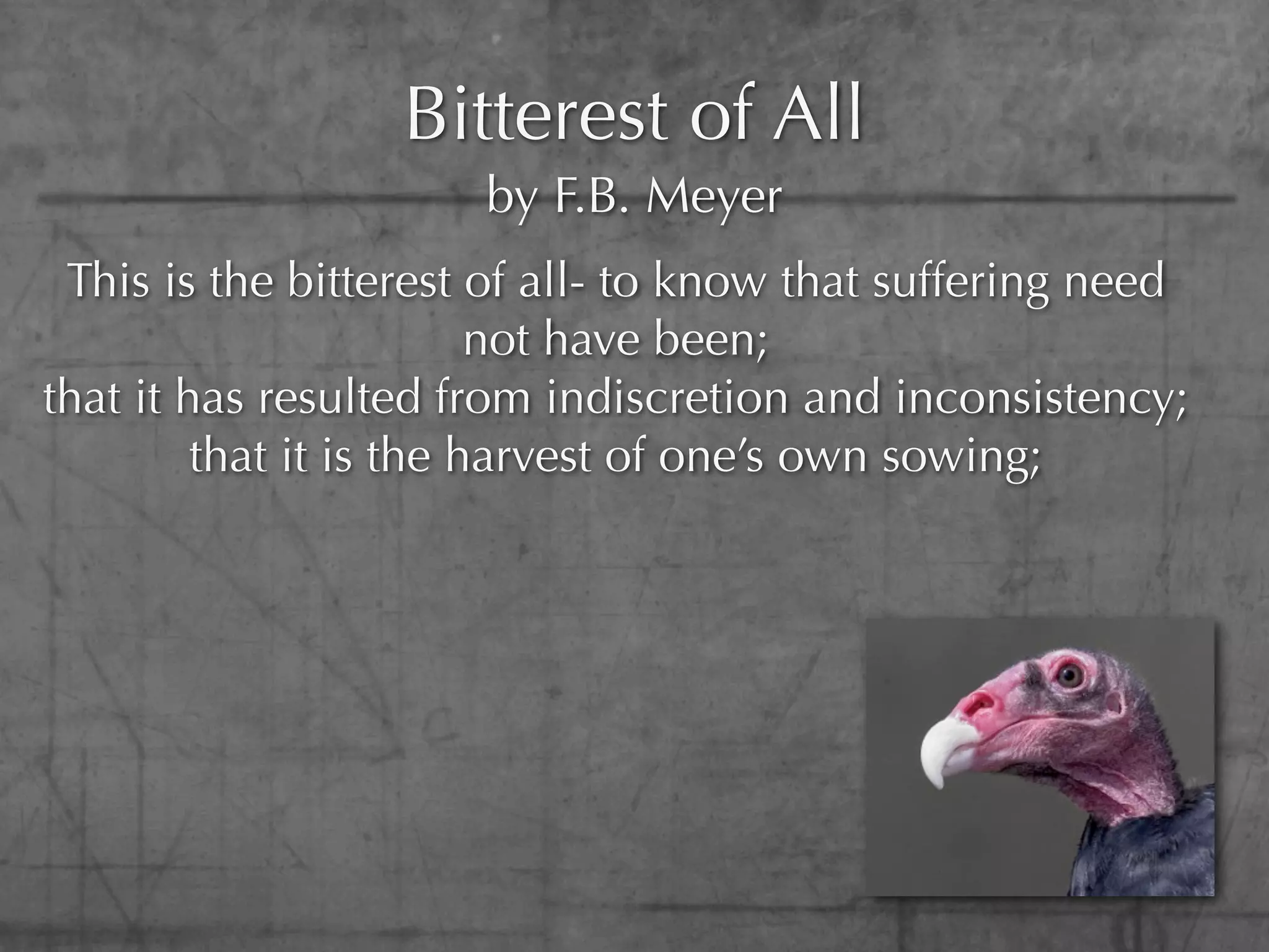 Bitterest of All
                      by F.B. Meyer
 This is the bitterest of all- to know that suffering need
                         not have been;
that it has resulted from indiscretion and inconsistency;
         that it is the harvest of one’s own sowing;
 