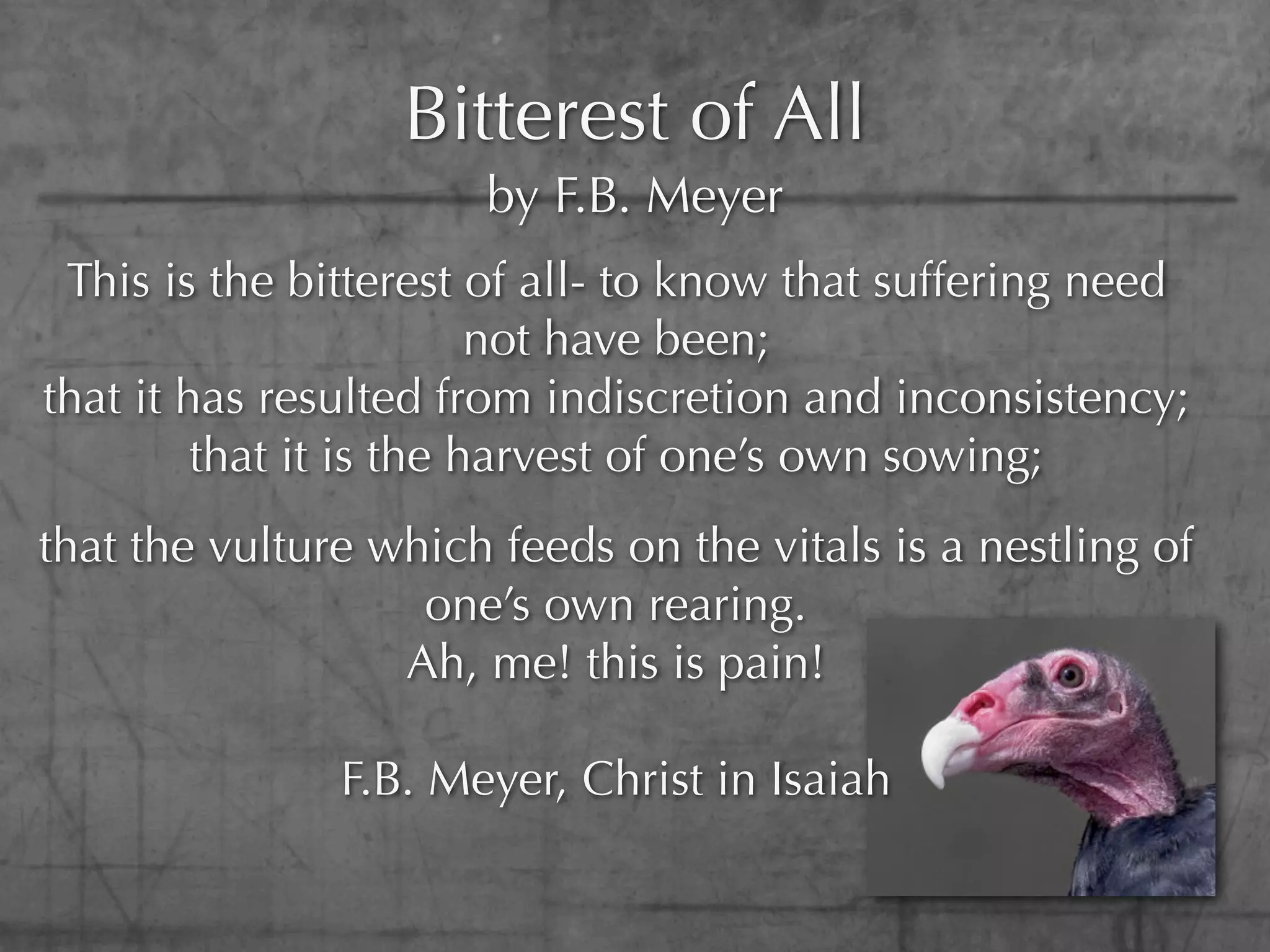 Bitterest of All
                      by F.B. Meyer
 This is the bitterest of all- to know that suffering need
                         not have been;
that it has resulted from indiscretion and inconsistency;
         that it is the harvest of one’s own sowing;
that the vulture which feeds on the vitals is a nestling of
                   one’s own rearing.
                  Ah, me! this is pain!

               F.B. Meyer, Christ in Isaiah
 