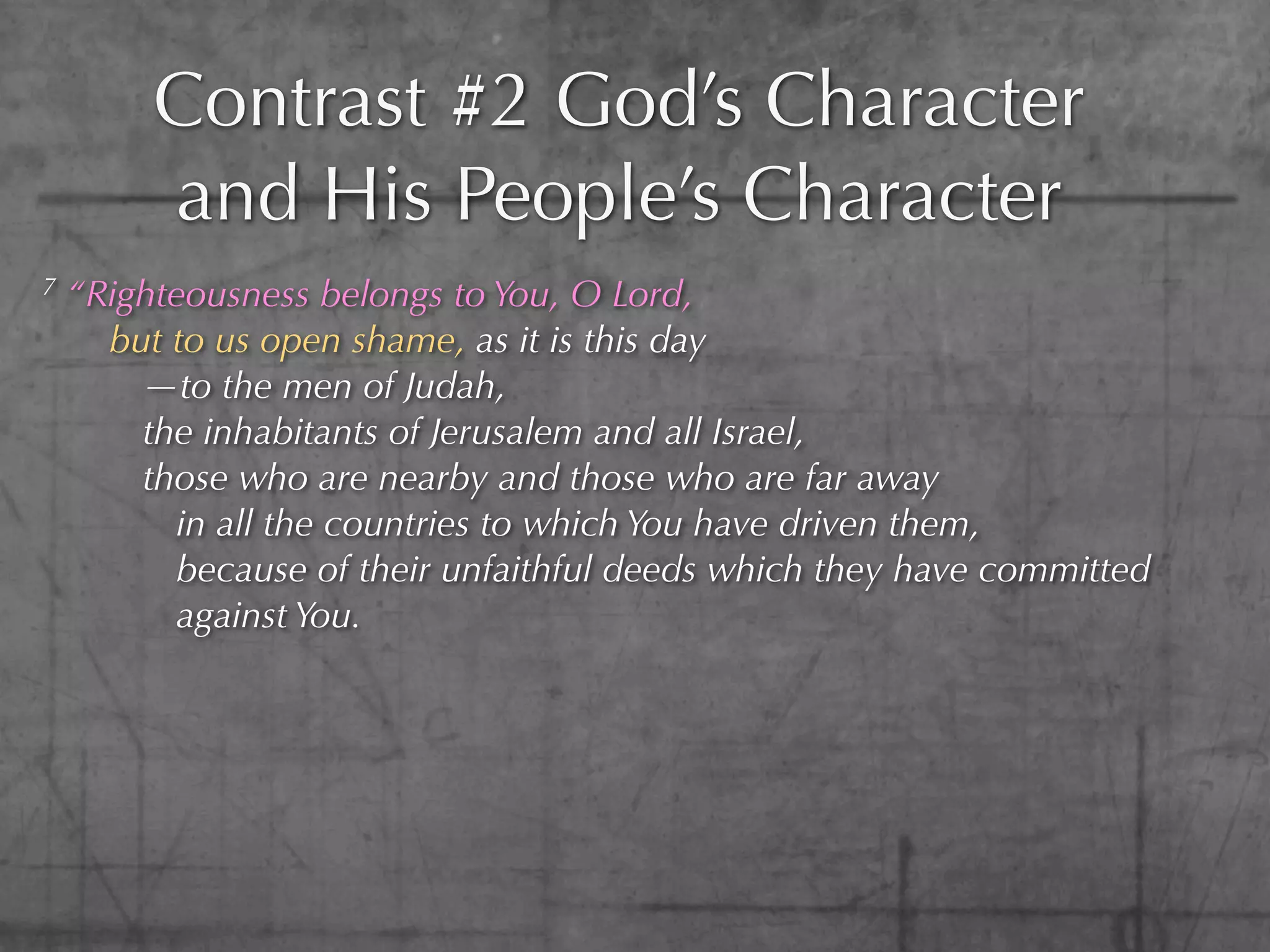 Contrast #2 God’s Character
         and His People’s Character
7   “Righteousness belongs to You, O Lord,
      but to us open shame, as it is this day
        —to the men of Judah,
        the inhabitants of Jerusalem and all Israel,
        those who are nearby and those who are far away
          in all the countries to which You have driven them,
          because of their unfaithful deeds which they have committed
          against You.
 