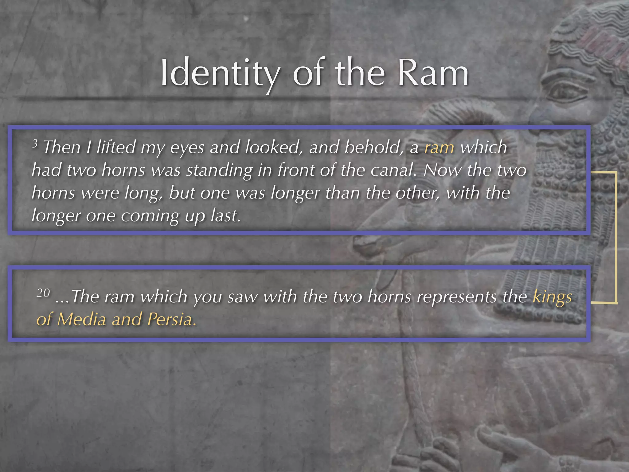 Identity of the Ram
3 Then I lifted my eyes and looked, and behold, a ram which
had two horns was standing in front of the canal. Now the two
horns were long, but one was longer than the other, with the
longer one coming up last.



20 ...The ram which you saw with the two horns represents the kings
of Media and Persia.
 