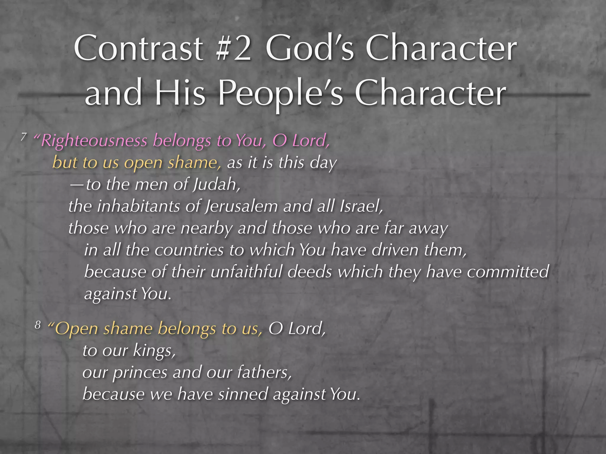Contrast #2 God’s Character
           and His People’s Character
7   “Righteousness belongs to You, O Lord,
      but to us open shame, as it is this day
        —to the men of Judah,
        the inhabitants of Jerusalem and all Israel,
        those who are nearby and those who are far away
          in all the countries to which You have driven them,
          because of their unfaithful deeds which they have committed
          against You.
    8   “Open shame belongs to us, O Lord,
           to our kings,
           our princes and our fathers,
           because we have sinned against You.
 