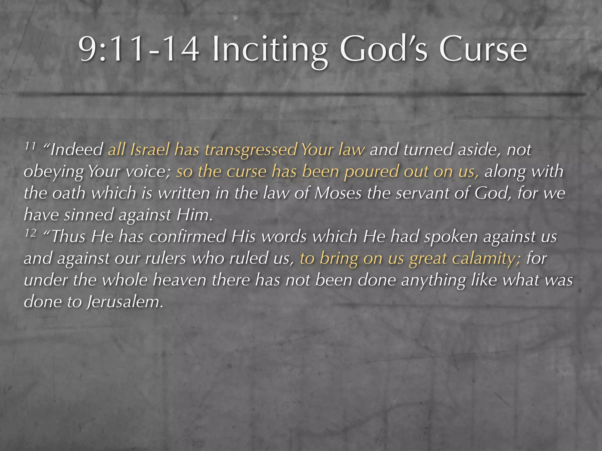 9:11-14 Inciting God’s Curse

11 “Indeed all Israel has transgressed Your law and turned aside, not
obeying Your voice; so the curse has been poured out on us, along with
the oath which is written in the law of Moses the servant of God, for we
have sinned against Him.
12 “Thus He has conﬁrmed His words which He had spoken against us

and against our rulers who ruled us, to bring on us great calamity; for
under the whole heaven there has not been done anything like what was
done to Jerusalem.
 