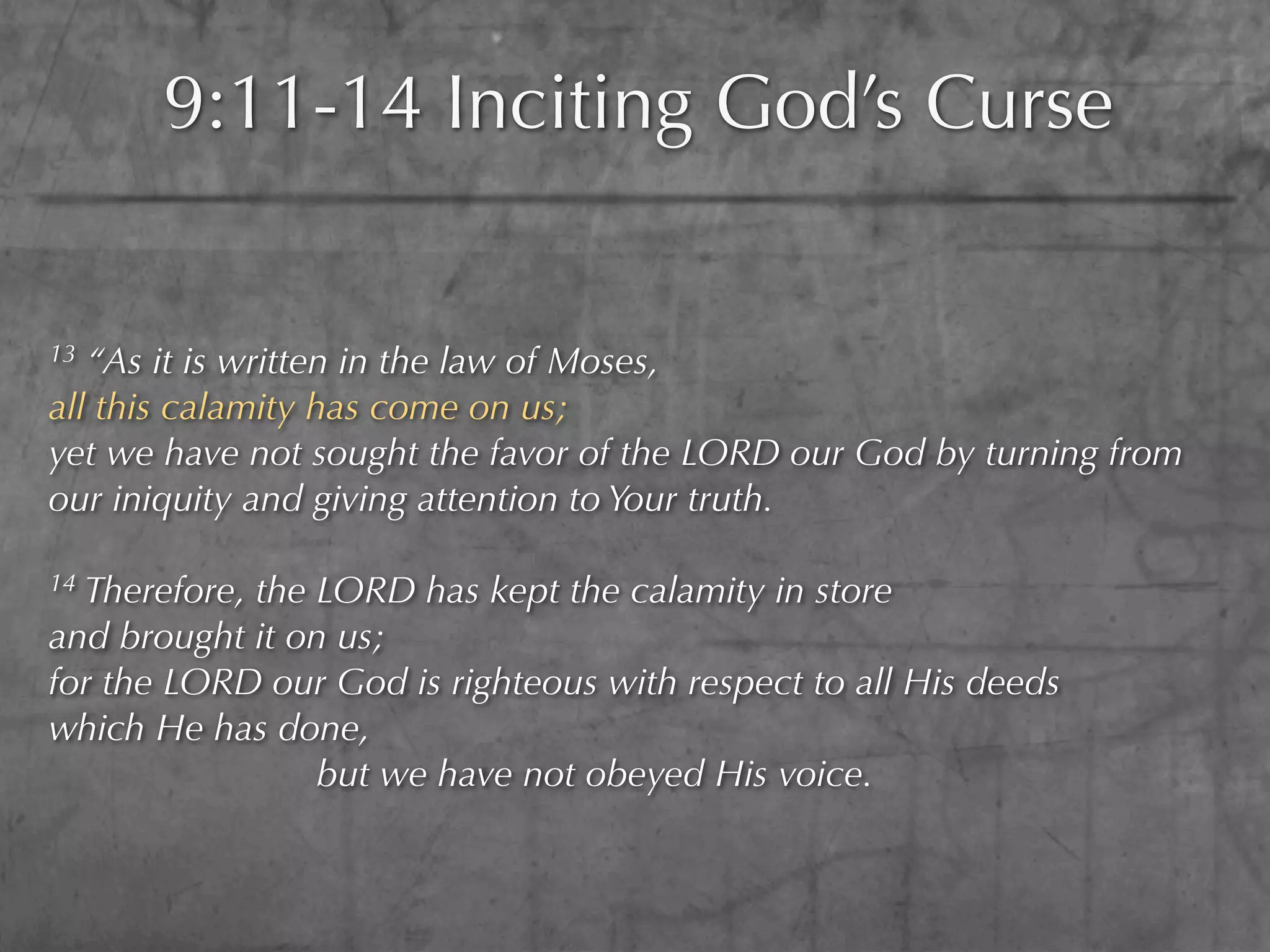 9:11-14 Inciting God’s Curse


13 “As it is written in the law of Moses,
all this calamity has come on us;
yet we have not sought the favor of the LORD our God by turning from
our iniquity and giving attention to Your truth.

14Therefore, the LORD has kept the calamity in store
and brought it on us;
for the LORD our God is righteous with respect to all His deeds
which He has done,
                 but we have not obeyed His voice.
 