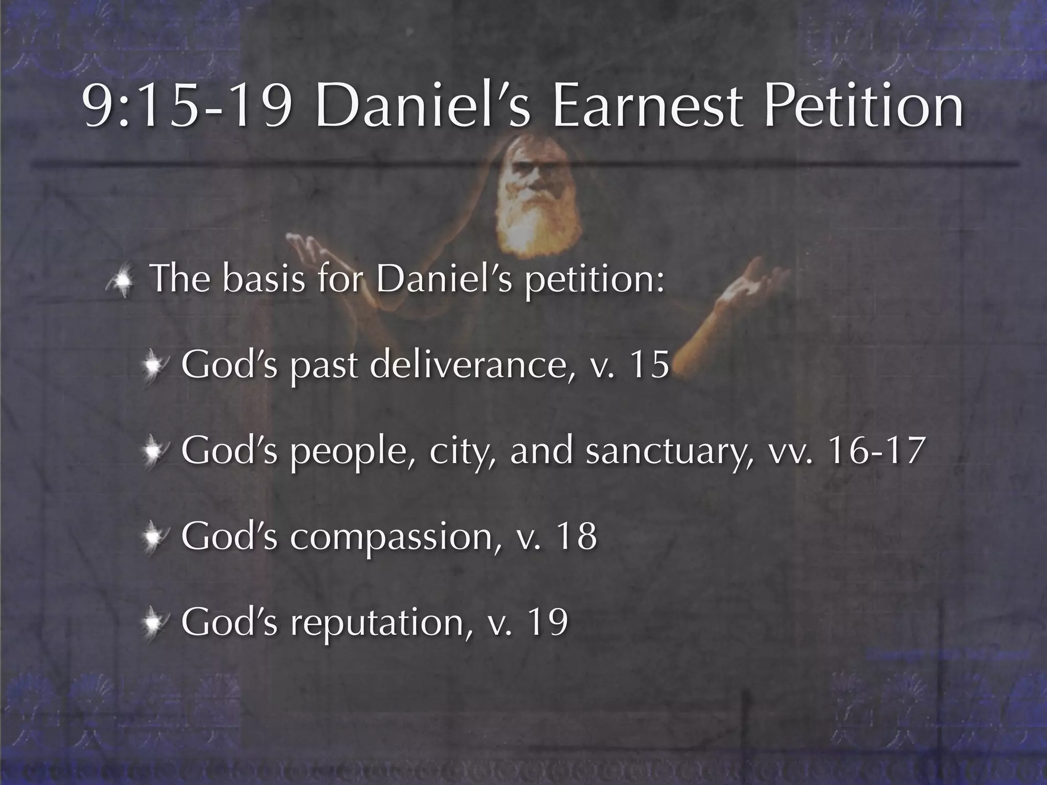 9:15-19 Daniel’s Earnest Petition

  The basis for Daniel’s petition:

   God’s past deliverance, v. 15

   God’s people, city, and sanctuary, vv. 16-17

   God’s compassion, v. 18

   God’s reputation, v. 19
 