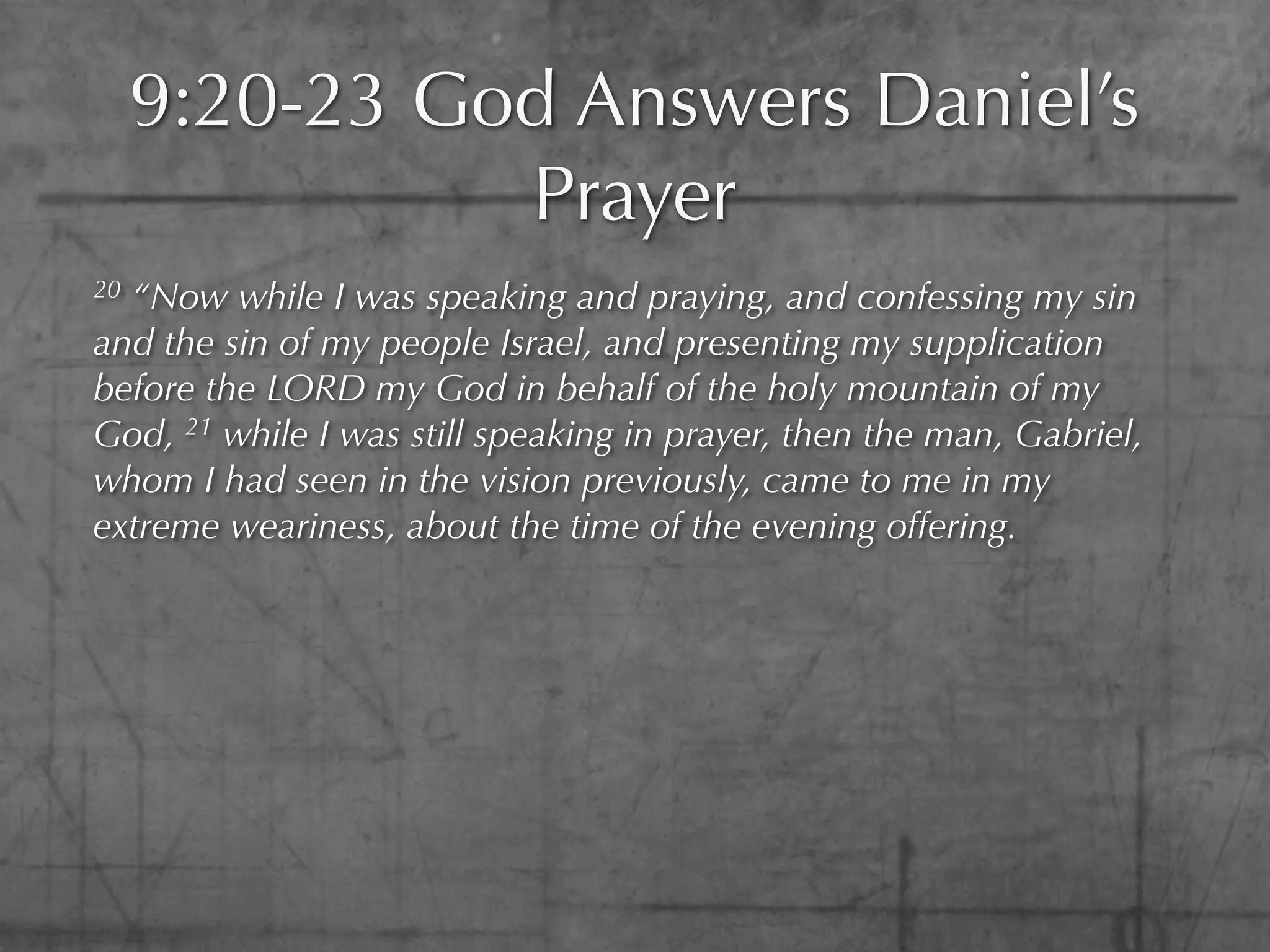 9:20-23 God Answers Daniel’s
               Prayer
20“Now while I was speaking and praying, and confessing my sin
and the sin of my people Israel, and presenting my supplication
before the LORD my God in behalf of the holy mountain of my
God, 21 while I was still speaking in prayer, then the man, Gabriel,
whom I had seen in the vision previously, came to me in my
extreme weariness, about the time of the evening offering.
 