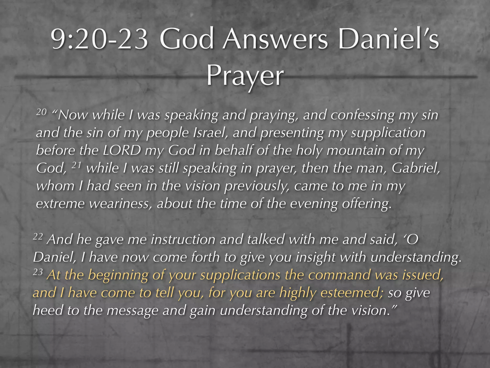 9:20-23 God Answers Daniel’s
               Prayer
20“Now while I was speaking and praying, and confessing my sin
and the sin of my people Israel, and presenting my supplication
before the LORD my God in behalf of the holy mountain of my
God, 21 while I was still speaking in prayer, then the man, Gabriel,
whom I had seen in the vision previously, came to me in my
extreme weariness, about the time of the evening offering.

22 And he gave me instruction and talked with me and said, ‘O
Daniel, I have now come forth to give you insight with understanding.
23 At the beginning of your supplications the command was issued,

and I have come to tell you, for you are highly esteemed; so give
heed to the message and gain understanding of the vision.”
 