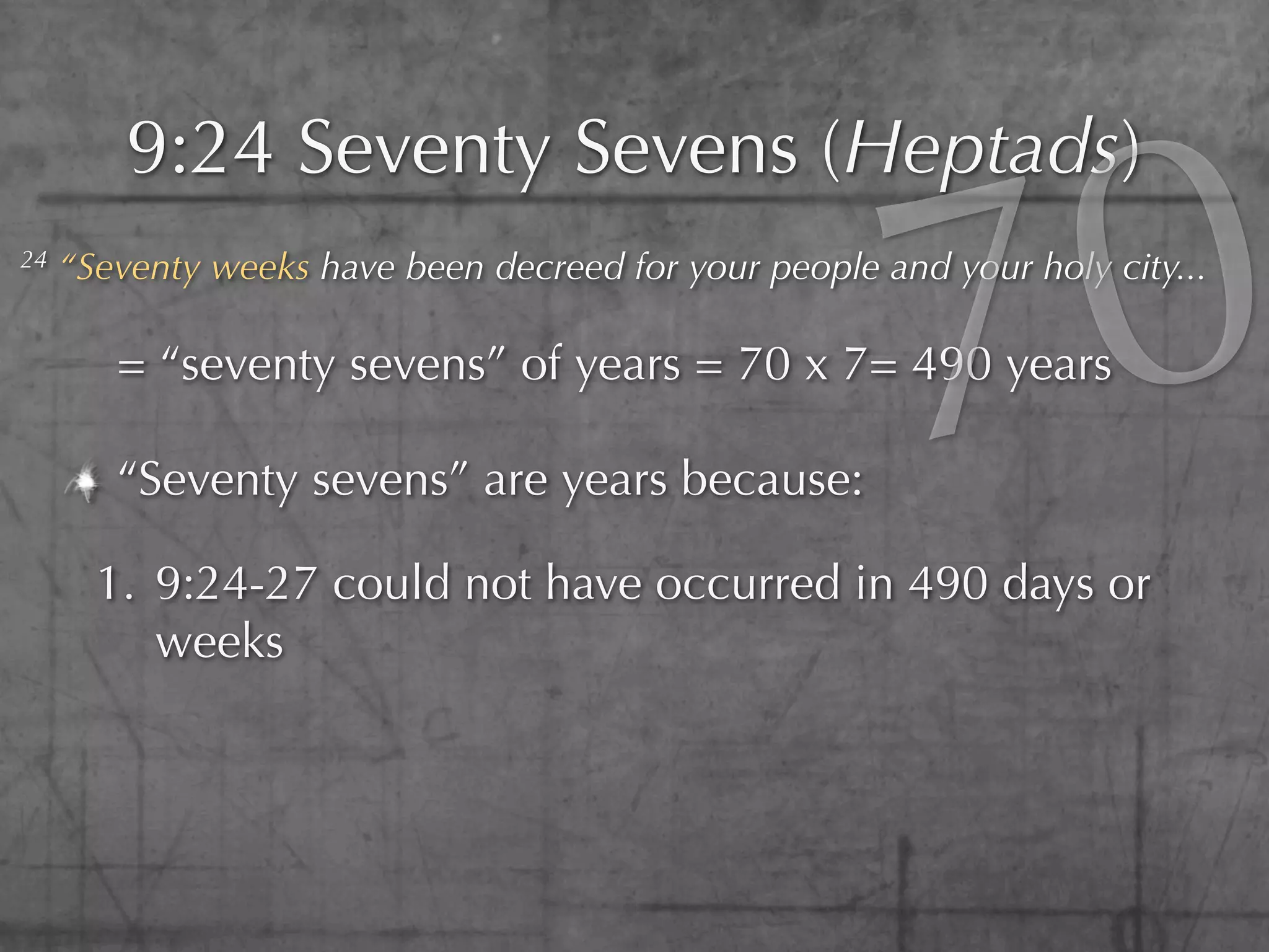 0
         9:24 Seventy Sevens (Heptads)
24



        = “seventy sevens” of years = 70 x 7= 490 years

        “Seventy sevens” are years because:

       1. 9:24-27 could not have occurred in 490 days or
                                                        7
     “Seventy weeks have been decreed for your people and your holy city...




          weeks
 