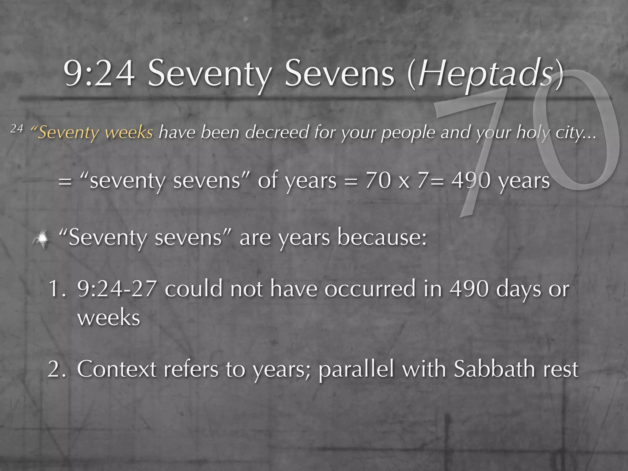 0
         9:24 Seventy Sevens (Heptads)
24



        = “seventy sevens” of years = 70 x 7= 490 years

        “Seventy sevens” are years because:

       1. 9:24-27 could not have occurred in 490 days or
                                                        7
     “Seventy weeks have been decreed for your people and your holy city...




          weeks

       2. Context refers to years; parallel with Sabbath rest
 