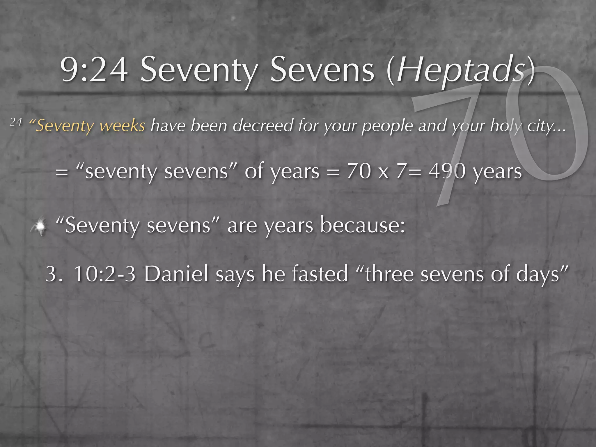 0
         9:24 Seventy Sevens (Heptads)
24



        = “seventy sevens” of years = 70 x 7= 490 years

        “Seventy sevens” are years because:
                                                        7
     “Seventy weeks have been decreed for your people and your holy city...




       3. 10:2-3 Daniel says he fasted “three sevens of days”
 