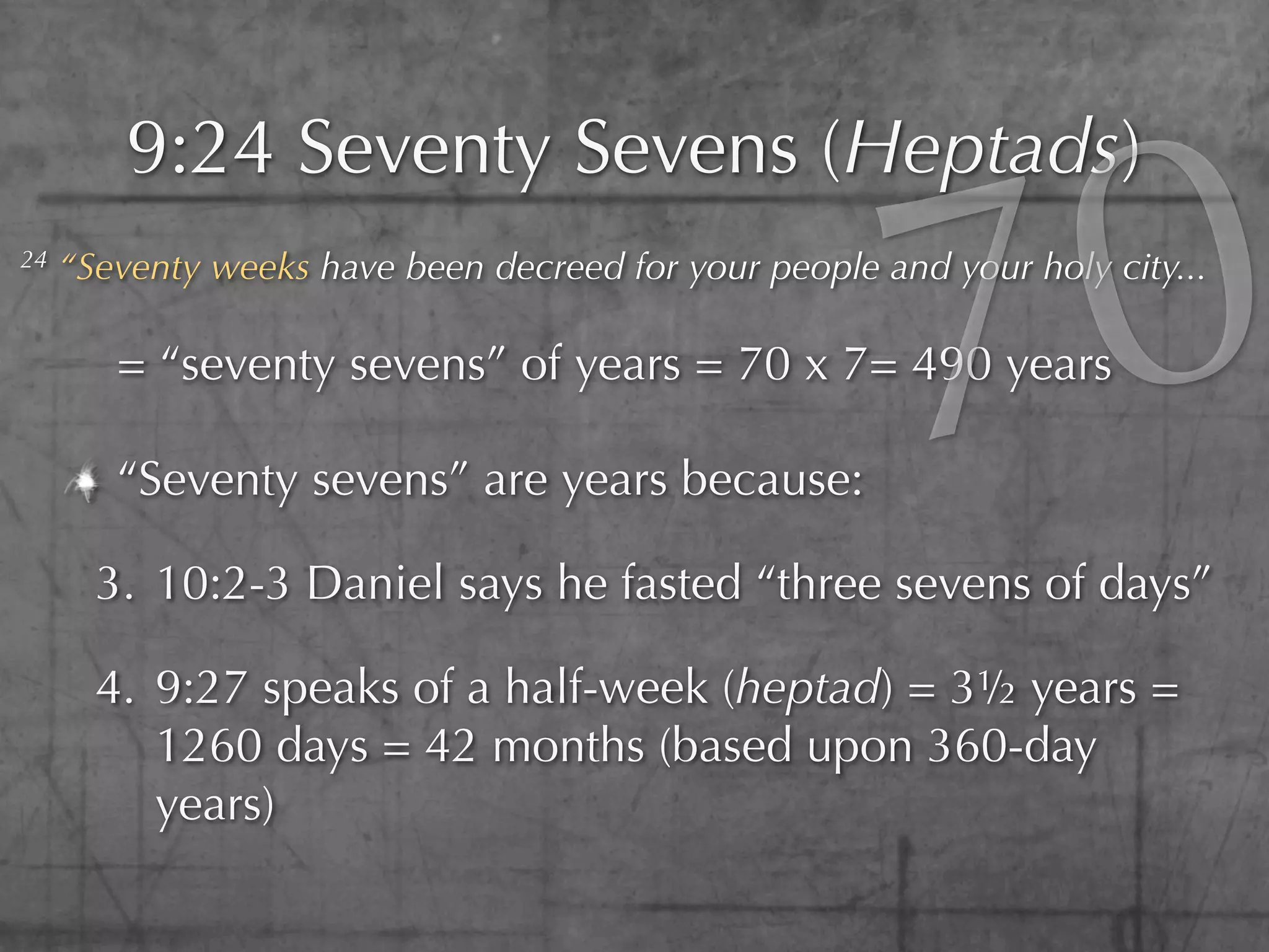 0
         9:24 Seventy Sevens (Heptads)
24



        = “seventy sevens” of years = 70 x 7= 490 years

        “Seventy sevens” are years because:
                                                        7
     “Seventy weeks have been decreed for your people and your holy city...




       3. 10:2-3 Daniel says he fasted “three sevens of days”

       4. 9:27 speaks of a half-week (heptad) = 3½ years =
          1260 days = 42 months (based upon 360-day
          years)
 
