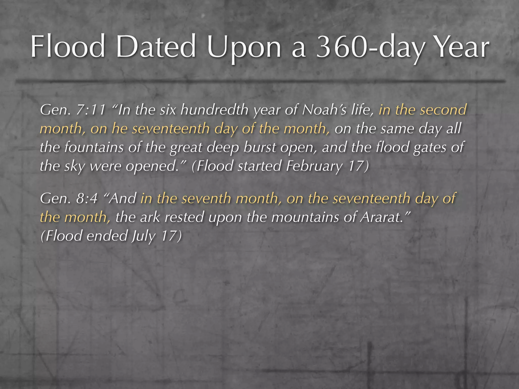 Flood Dated Upon a 360-day Year
Gen. 7:11 “In the six hundredth year of Noah’s life, in the second
month, on he seventeenth day of the month, on the same day all
the fountains of the great deep burst open, and the ﬂood gates of
the sky were opened.” (Flood started February 17)

Gen. 8:4 “And in the seventh month, on the seventeenth day of
the month, the ark rested upon the mountains of Ararat.”
(Flood ended July 17)
 