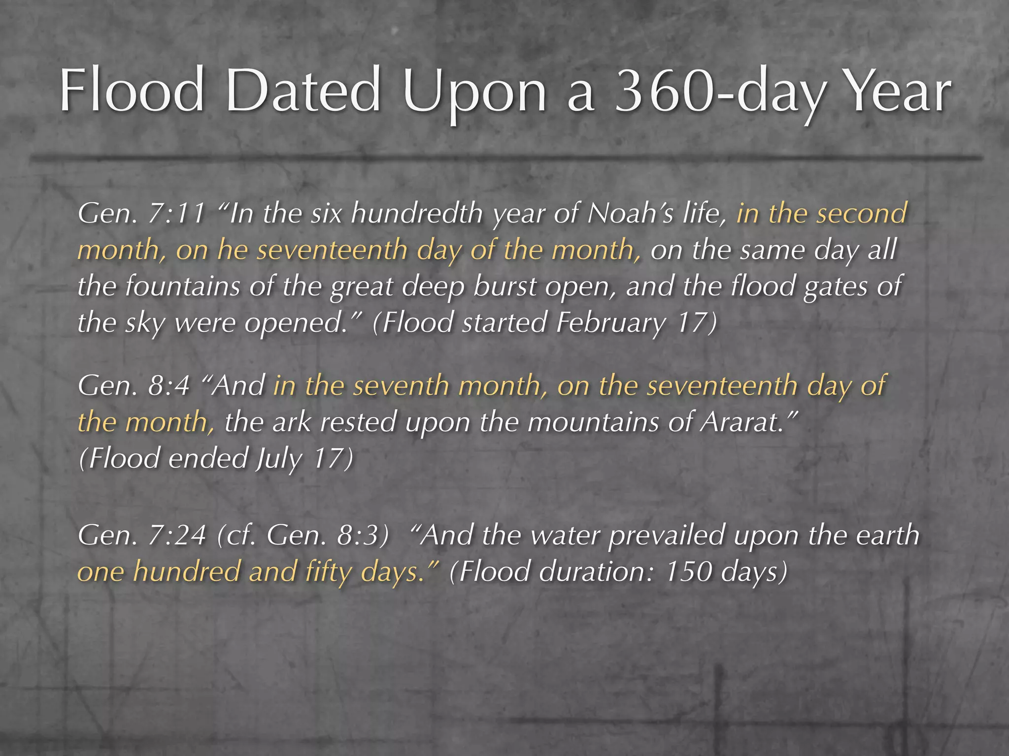 Flood Dated Upon a 360-day Year
Gen. 7:11 “In the six hundredth year of Noah’s life, in the second
month, on he seventeenth day of the month, on the same day all
the fountains of the great deep burst open, and the ﬂood gates of
the sky were opened.” (Flood started February 17)

Gen. 8:4 “And in the seventh month, on the seventeenth day of
the month, the ark rested upon the mountains of Ararat.”
(Flood ended July 17)

Gen. 7:24 (cf. Gen. 8:3) “And the water prevailed upon the earth
one hundred and ﬁfty days.” (Flood duration: 150 days)
 