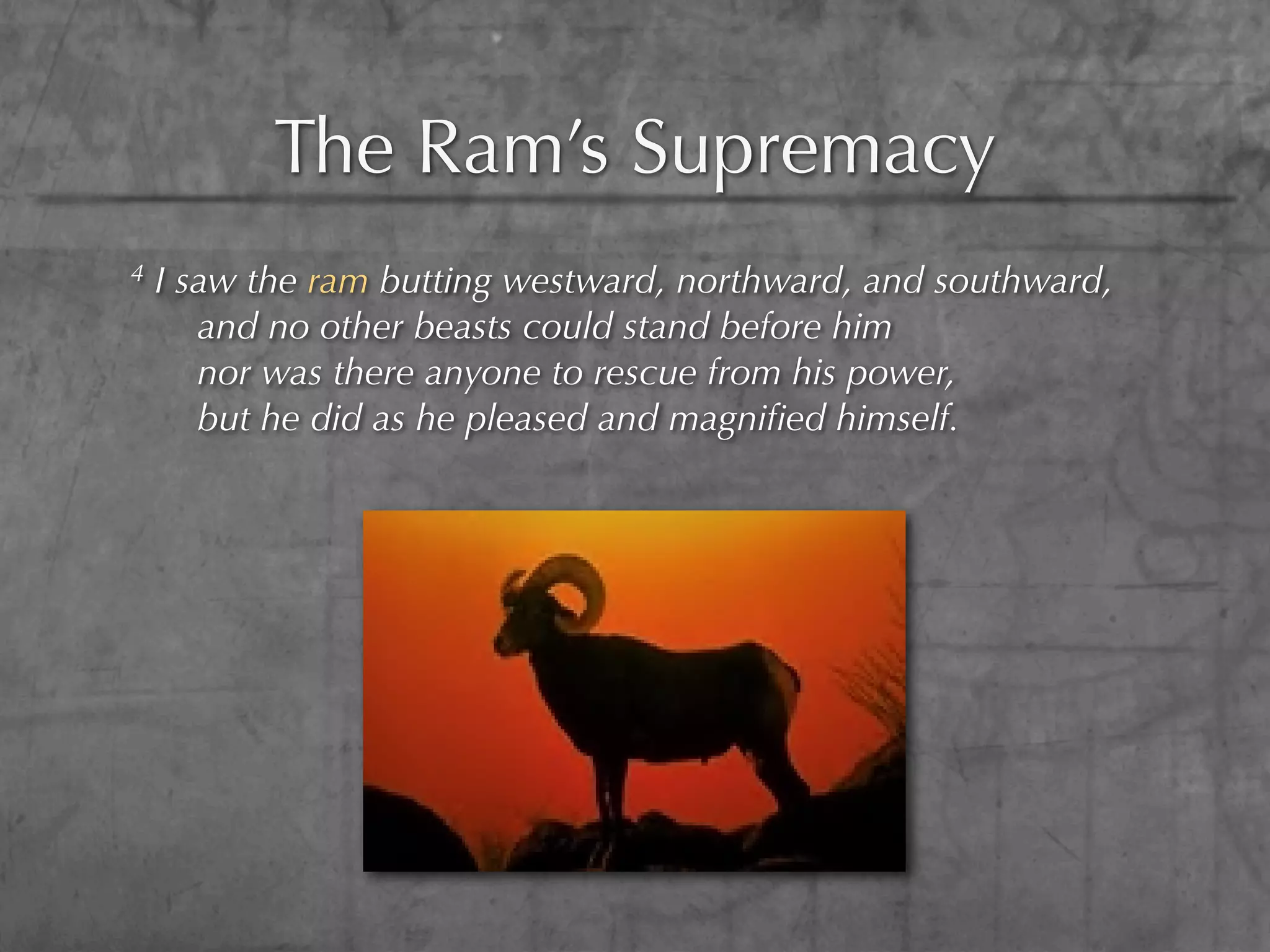 The Ram’s Supremacy
4   I saw the ram butting westward, northward, and southward,
       and no other beasts could stand before him
       nor was there anyone to rescue from his power,
       but he did as he pleased and magniﬁed himself.
 